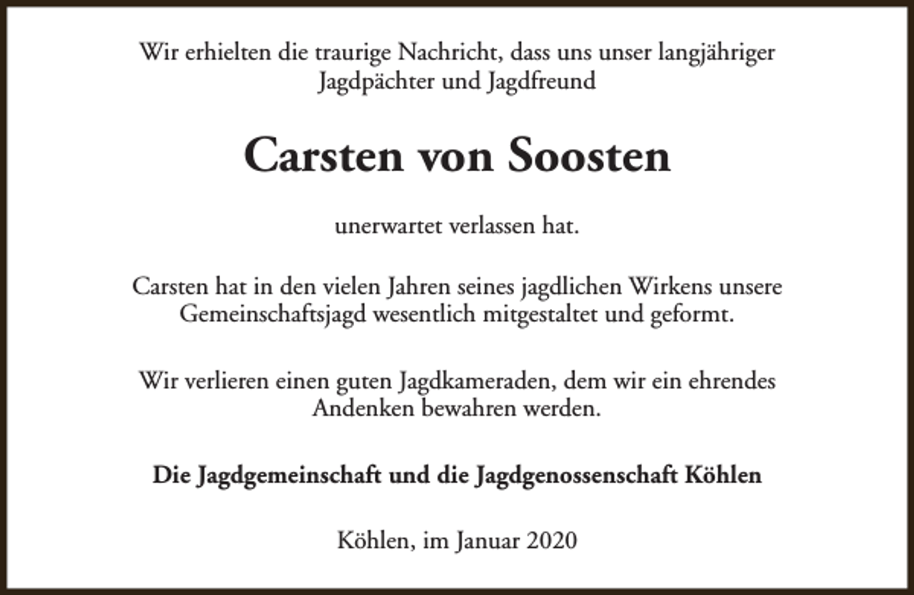 <p>Wir erhielten die traurige Nachricht, dass uns unser langjähriger<br />Jagdpächter und Jagdfreund</p><p>Carsten von Soosten<br />unerwartet verlassen hat.<br />Carsten hat in den vielen Jahren seines jagdlichen Wirkens unsere<br />Gemeinschaftsjagd wesentlich mitgestaltet und geformt.<br />Wir verlieren einen guten Jagdkameraden, dem wir ein ehrendes<br />Andenken bewahren werden.<br />Die Jagdgemeinschaft und die Jagdgenossenschaft Köhlen<br />Köhlen, im Januar 2020</p>