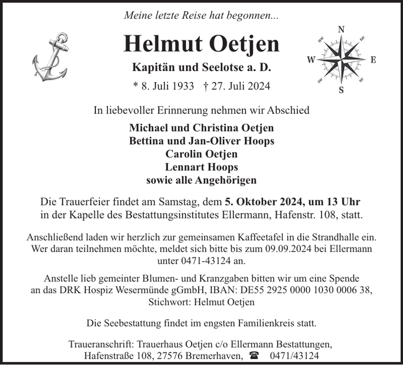 <p>Meine letzte Reise hat begonnen...</p><p>Helmut Oetjen<br />Kapitän und Seelotse a. D.<br />* 8. Juli 1933 † 27. Juli 2024<br />In liebevoller Erinnerung nehmen wir Abschied<br />Michael und Christina Oetjen<br />Bettina und Jan-Oliver Hoops<br />Carolin Oetjen<br />Lennart Hoops<br />sowie alle Angehörigen<br />Die Trauerfeier findet am Samstag, dem 5. Oktober 2024, um 13 Uhr<br />in der Kapelle des Bestattungsinstitutes Ellermann, Hafenstr. 108, statt.<br />Anschließend laden wir herzlich zur gemeinsamen Kaffeetafel in die Strandhalle ein.<br />Wer daran teilnehmen möchte, meldet sich bitte bis zum 09.09.2024 bei Ellermann<br />unter 0471-43124 an.<br />Anstelle lieb gemeinter Blumen- und Kranzgaben bitten wir um eine Spende<br />an das DRK Hospiz Wesermünde gGmbH, IBAN: DE55 2925 0000 103006 38,<br />Stichwort: Helmut Oetjen<br />Die Seebestattung findet im engsten Familienkreis statt.<br />Traueranschrift: Trauerhaus Oetjen c/o Ellermann Bestattungen,<br />Hafenstraße 108, 27576 Bremerhaven, ( 0471/43124</p>