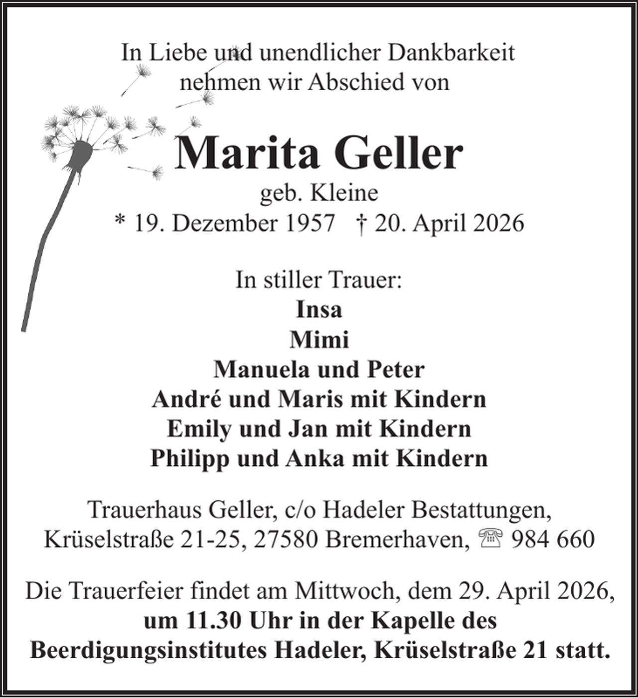 <p>In Liebe und unendlicher Dankbarkeit<br />nehmen wir Abschied von</p><p>Marita Geller</p><p>geb. Kleine<br />* 19. Dezember 1957 † 20. April 2026<br />In stiller Trauer:<br />Insa<br />Mimi<br />Manuela und Peter<br />André und Maris mit Kindern<br />Emily und Jan mit Kindern<br />Philipp und Anka mit Kindern<br />Trauerhaus Geller, c/o Hadeler Bestattungen,<br />Krüselstraße 21-25, 27580 Bremerhaven, ' 984 660<br />Die Trauerfeier findet am Mittwoch, dem 29. April 2026,<br />um 11.30 Uhr in der Kapelle des<br />Beerdigungsinstitutes Hadeler, Krüselstraße 21 statt.</p>
