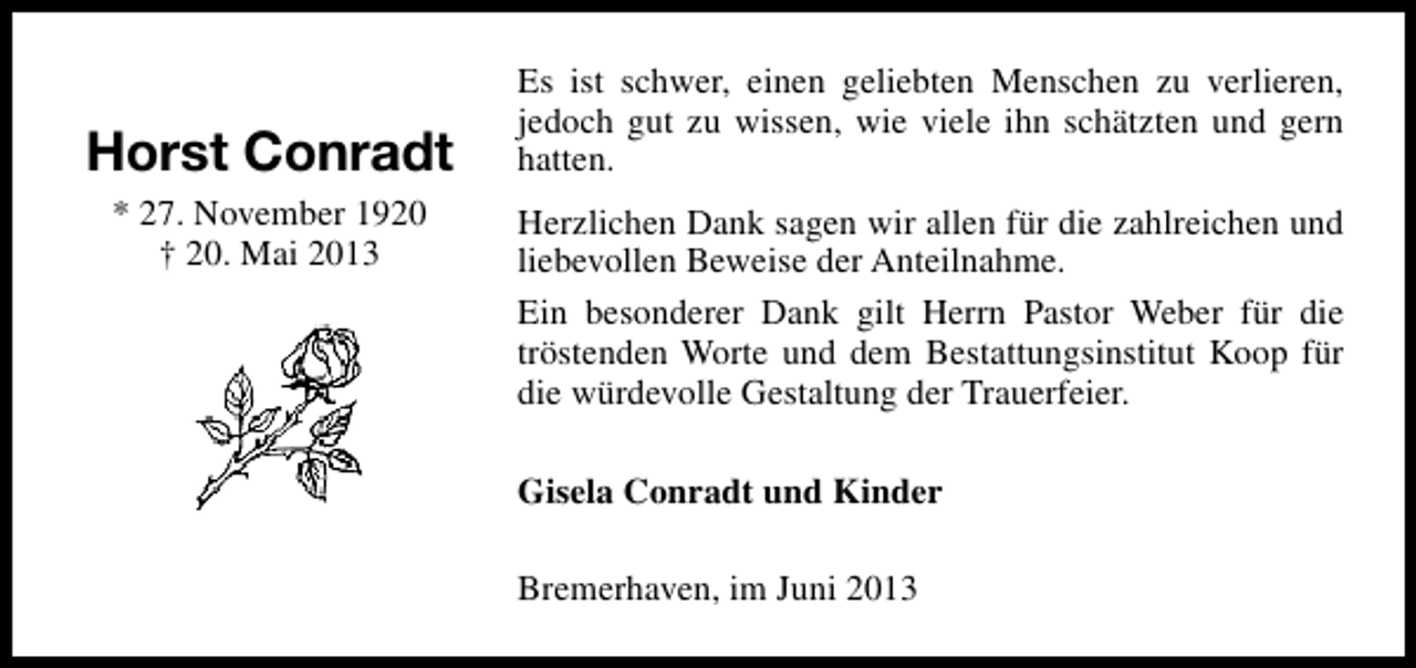 <p>Horst Conradt<br />* 27. November 1920<br />† 20. Mai 2013</p><p>Es ist schwer, einen geliebten Menschen zu verlieren,<br />jedoch gut zu wissen, wie viele ihn schätzten und gern<br />hatten.<br />Herzlichen Dank sagen wir allen für die zahlreichen und<br />liebevollen Beweise der Anteilnahme.<br />Ein besonderer Dank gilt Herrn Pastor Weber für die<br />tröstenden Worte und dem Bestattungsinstitut Koop für<br />die würdevolle Gestaltung der Trauerfeier.<br />Gisela Conradt und Kinder<br />Bremerhaven, im Juni 2013</p>