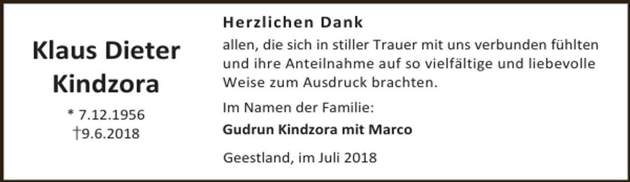 <p>Klaus Dieter<br />Kindzora<br />* 7.12.1956<br />†9.6.2018</p><p>Herzlichen Dank<br />allen, die sich in stiller Trauer mit uns verbunden fühlten<br />und ihre Anteilnahme auf so vielfältige und liebevolle<br />Weise zum Ausdruck brachten.</p><p>Im Namen der Familie:<br />Gudrun Kindzora mit Marco<br />Geestland, im Juli 2018</p>