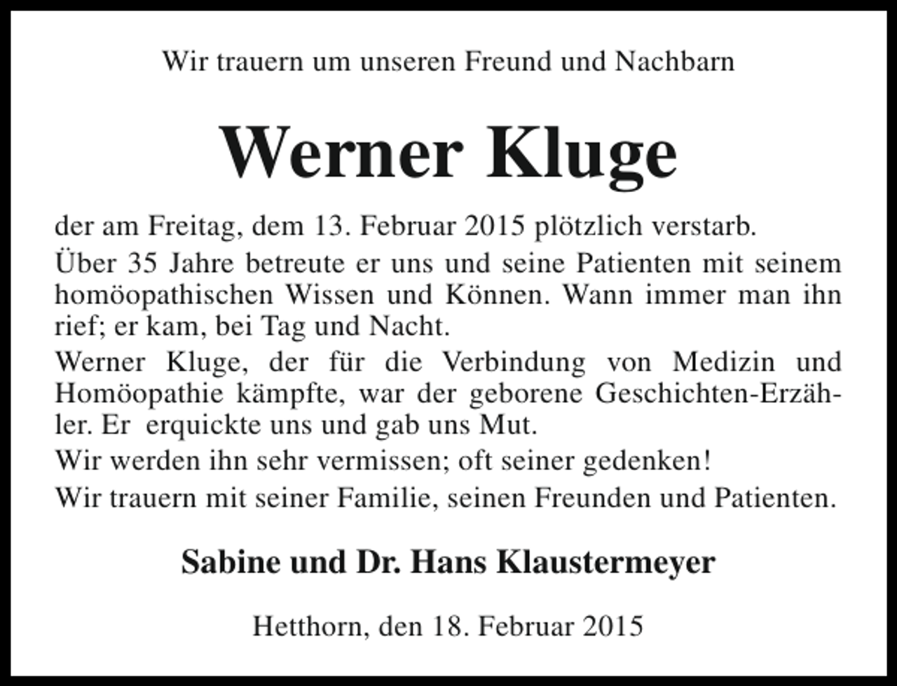 <p>Wir trauern um unseren Freund und Nachbarn</p><p>Werner Kluge<br />der am Freitag, dem 13. Februar 2015 plötzlich verstarb.<br />Über 35 Jahre betreute er uns und seine Patienten mit seinem<br />homöopathischen Wissen und Können. Wann immer man ihn<br />rief; er kam, bei Tag und Nacht.<br />Werner Kluge, der für die Verbindung von Medizin und<br />Homöopathie kämpfte, war der geborene Geschichten-Erzähler. Er erquickte uns und gab uns Mut.<br />Wir werden ihn sehr vermissen; oft seiner gedenken!<br />Wir trauern mit seiner Familie, seinen Freunden und Patienten.</p><p>Sabine und Dr. Hans Klaustermeyer<br />Hetthorn, den 18. Februar 2015</p>