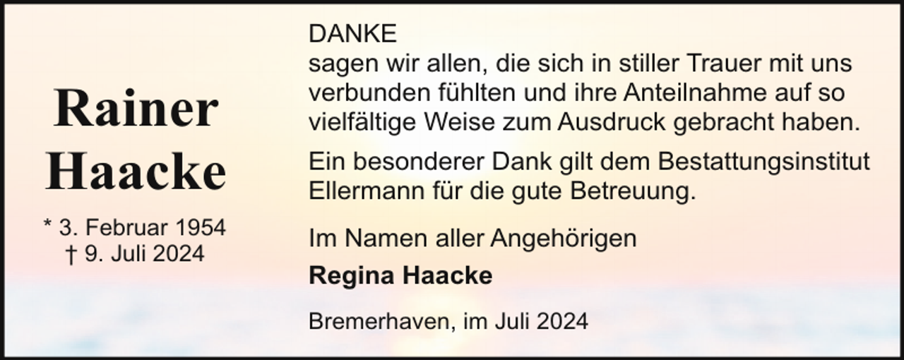 <p>Rainer<br />Haacke<br />* 3. Februar 1954<br />† 9. Juli 2024</p><p>DANKE<br />sagen wir allen, die sich in stiller Trauer mit uns<br />verbunden fühlten und ihre Anteilnahme auf so<br />vielfältige Weise zum Ausdruck gebracht haben.<br />Ein besonderer Dank gilt dem Bestattungsinstitut<br />Ellermann für die gute Betreuung.<br />Im Namen aller Angehörigen<br />Regina Haacke<br />Bremerhaven, im Juli 2024</p>