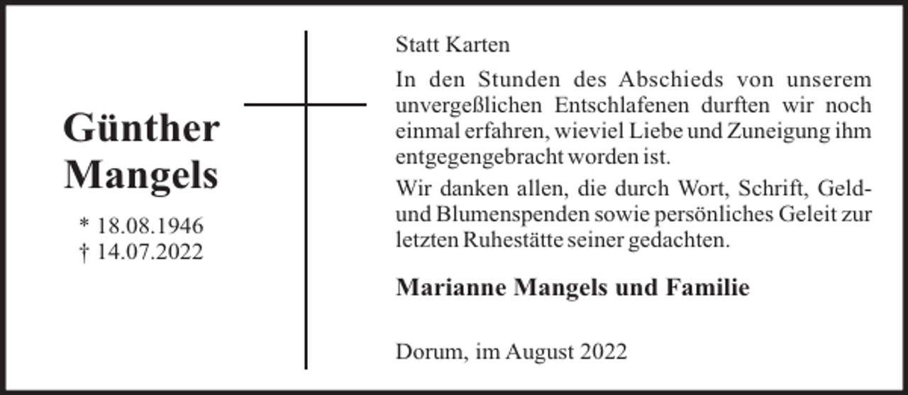 <p>Statt Karten</p><p>Günther<br />Mangels<br />* 18.08.1946<br />† 14.07.2022</p><p>In den Stunden des Abschieds von unserem<br />unvergeßlichen Entschlafenen durften wir noch<br />einmal erfahren, wieviel Liebe und Zuneigung ihm<br />entgegengebracht worden ist.<br />Wir danken allen, die durch Wort, Schrift, Geldund Blumenspenden sowie persönliches Geleit zur<br />letzten Ruhestätte seiner gedachten.</p><p>Marianne Mangels und Familie<br />Dorum, im August 2022</p>