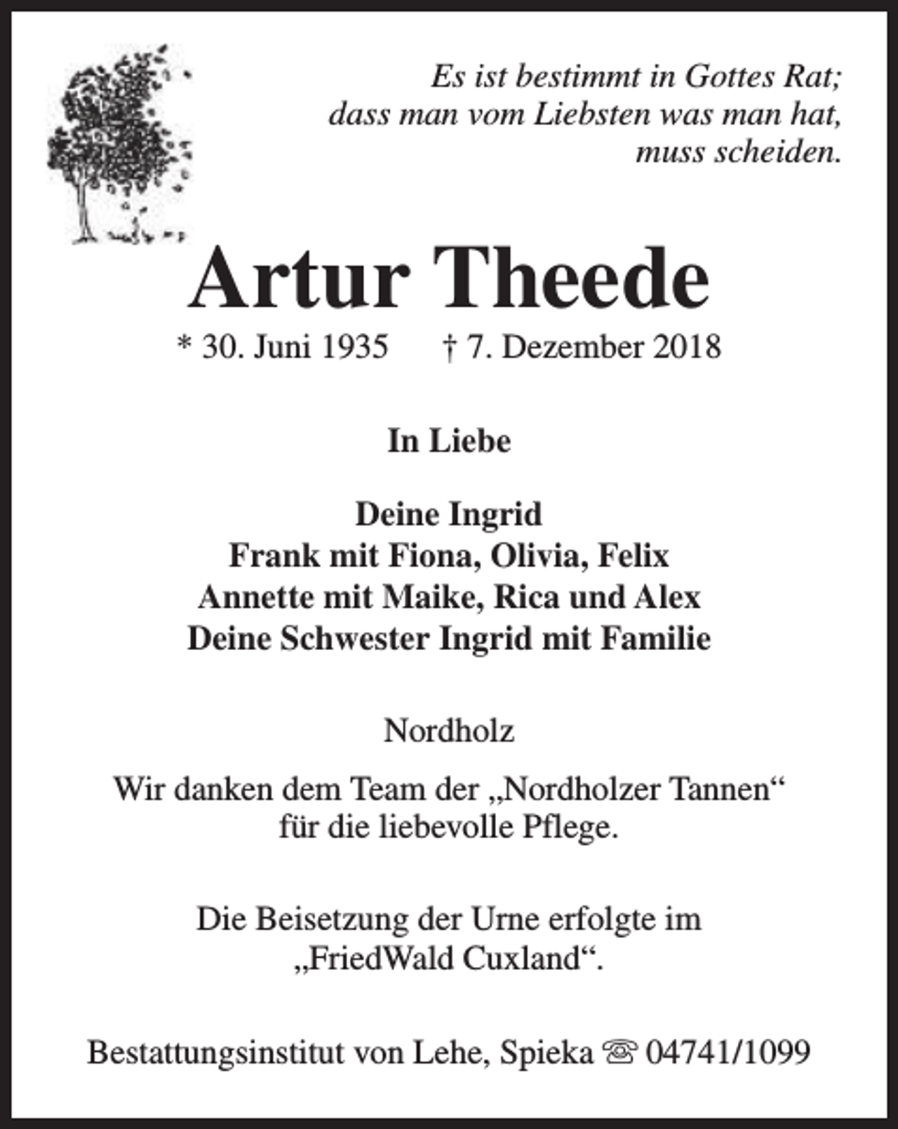 <p>Es ist bestimmt in Gottes Rat;<br />dass man vom Liebsten was man hat,<br />muss scheiden.</p><p>Artur Theede</p><p>* 30. Juni 1935</p><p>† 7. Dezember 2018</p><p>In Liebe<br />Deine Ingrid<br />Frank mit Fiona, Olivia, Felix<br />Annette mit Maike, Rica und Alex<br />Deine Schwester Ingrid mit Familie<br />Nordholz<br />Wir danken dem Team der „Nordholzer Tannen“<br />für die liebevolle Pflege.<br />Die Beisetzung der Urne erfolgte im<br />„FriedWald Cuxland“.<br />Bestattungsinstitut von Lehe, Spieka s 04741/1099</p>