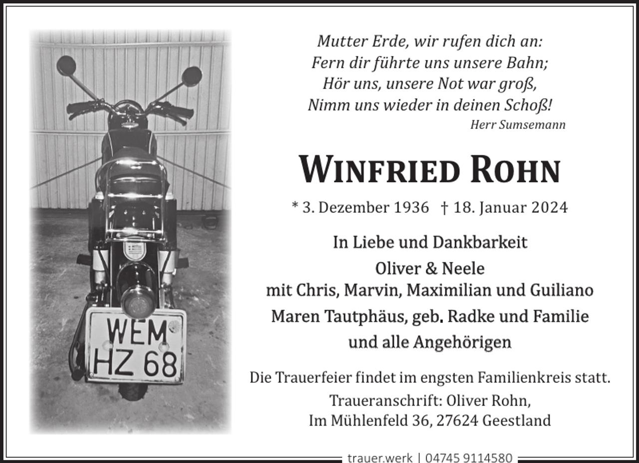 <p>Mutter Erde, wir rufen dich an:<br />Fern dir führte uns unsere Bahn;<br />Hör uns, unsere Not war groß,<br />Nimm uns wieder in deinen Schoß!</p><p>Herr Sumsemann</p><p>W<br />� R</p><p>* 3. Dezember 1936 † 18. Januar 2024</p><p>In Liebe und Dankbarkeit<br />Oliver &amp; Neele<br />mit Chris, Marvin, Maximilian und Guiliano<br />Maren Tautphäus, geb. Radke und Familie<br />und alle Angehörigen<br />Die Trauerfeier findet im engsten Familienkreis statt.<br />Traueranschrift: Oliver Rohn,<br />Im Mühlenfeld 36, 27624 Geestland<br />trauer.werk | 04745 9114580</p>