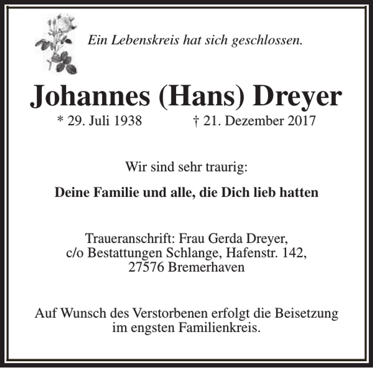 <p>Ein Lebenskreis hat sich geschlossen.</p><p>Johannes (Hans) Dreyer<br />* 29. Juli 1938</p><p>† 21. Dezember 2017</p><p>Wir sind sehr traurig:<br />Deine Familie und alle, die Dich lieb hatten<br />Traueranschrift: Frau Gerda Dreyer,<br />c/o Bestattungen Schlange, Hafenstr. 142,<br />27576 Bremerhaven<br />Auf Wunsch des Verstorbenen erfolgt die Beisetzung<br />im engsten Familienkreis.</p>