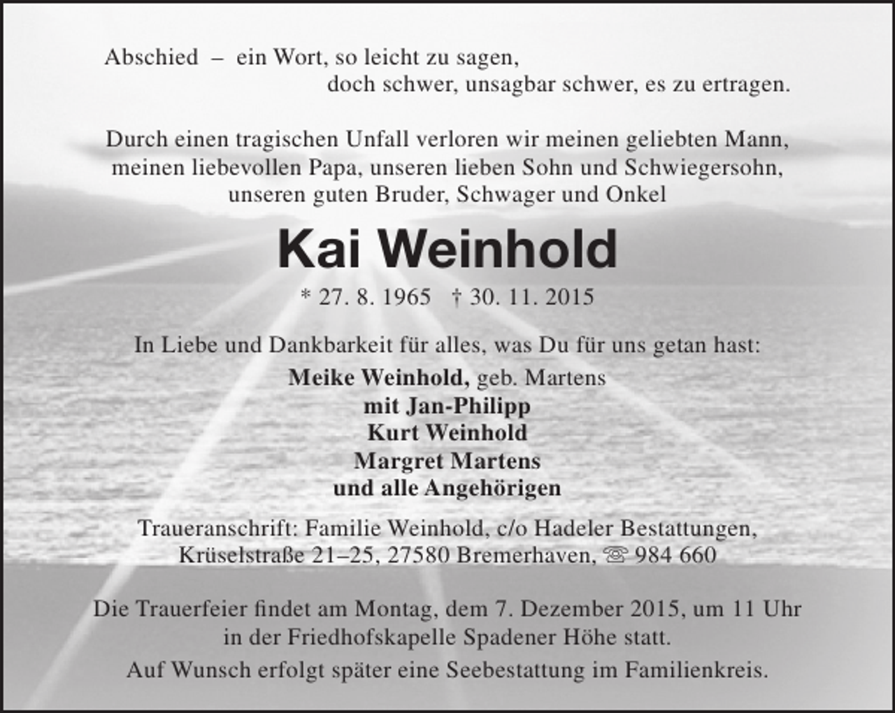 <p>Abschied – ein Wort, so leicht zu sagen,<br />doch schwer, unsagbar schwer, es zu ertragen.<br />Durch einen tragischen Unfall verloren wir meinen geliebten Mann,<br />meinen liebevollen Papa, unseren lieben Sohn und Schwiegersohn,<br />unseren guten Bruder, Schwager und Onkel</p><p>Kai Weinhold<br />* 27. 8. 1965 † 30. 11. 2015</p><p>In Liebe und Dankbarkeit für alles, was Du für uns getan hast:<br />Meike Weinhold, geb. Martens<br />mit Jan-Philipp<br />Kurt Weinhold<br />Margret Martens<br />und alle Angehörigen<br />Traueranschrift: Familie Weinhold, c/o Hadeler Bestattungen,<br />Krüselstraße 21–25, 27580 Bremerhaven,  984 660<br />Die Trauerfeier findet am Montag, dem 7. Dezember 2015, um 11 Uhr<br />in der Friedhofskapelle Spadener Höhe statt.<br />Auf Wunsch erfolgt später eine Seebestattung im Familienkreis.</p>