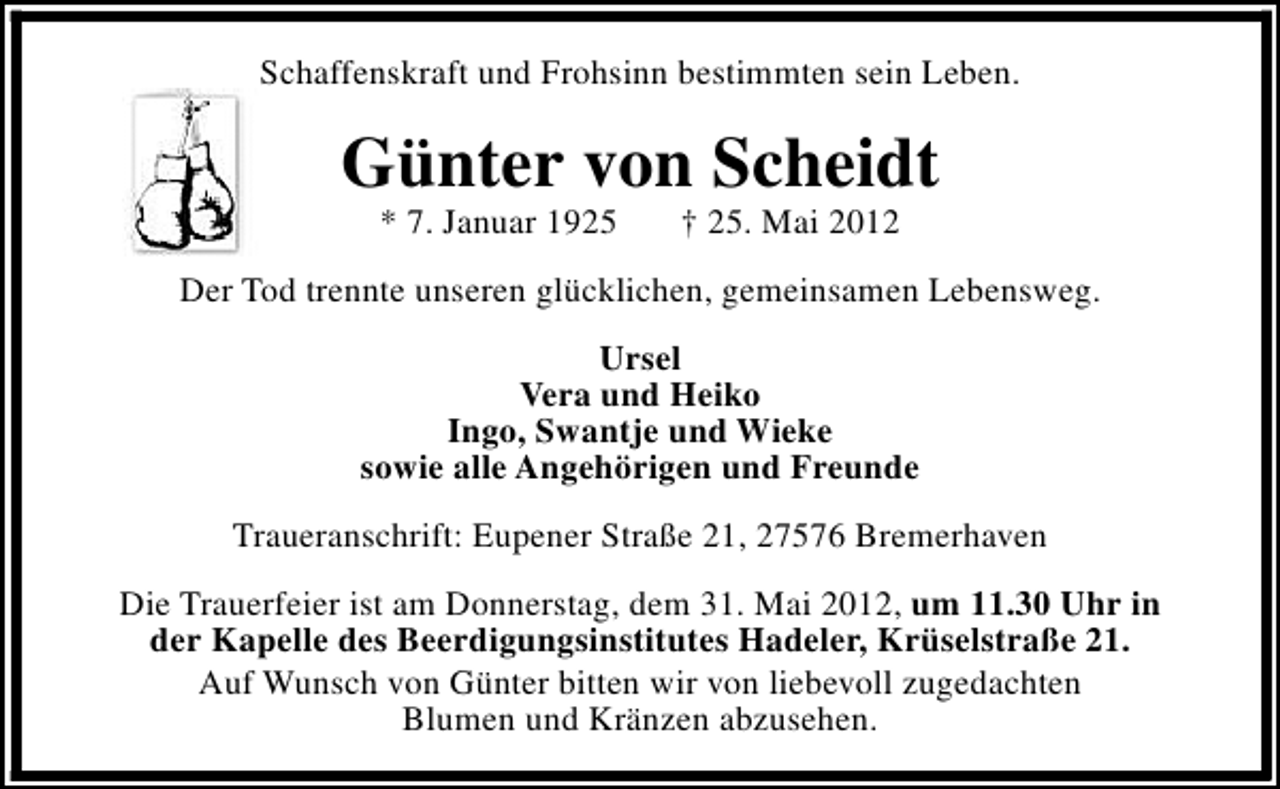 <p>Schaffenskraft und Frohsinn bestimmten sein Leben.</p>
<p>Günter von Scheidt<br />* 7. Januar 1925</p>
<p>† 25. Mai 2012</p>
<p>Der Tod trennte unseren glücklichen, gemeinsamen Lebensweg.<br />Ursel<br />Vera und Heiko<br />Ingo, Swantje und Wieke<br />sowie alle Angehörigen und Freunde<br />Traueranschrift: Eupener Straße 21, 27576 Bremerhaven<br />Die Trauerfeier ist am Donnerstag, dem 31. Mai 2012, um 11.30 Uhr in<br />der Kapelle des Beerdigungsinstitutes Hadeler, Krüselstraße 21.<br />Auf Wunsch von Günter bitten wir von liebevoll zugedachten<br />Blumen und Kränzen abzusehen.</p>