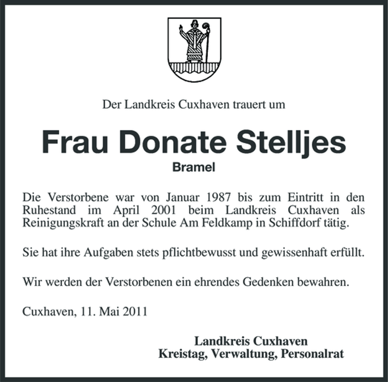 <p>Der Landkreis Cuxhaven trauert um</p><p>Frau Donate Stelljes<br />Bramel Die Verstorbene war von Januar 1987 bis zum Eintritt in den Ruhestand im April 2001 beim Landkreis Cuxhaven als Reinigungskraft an der Schule Am Feldkamp in Schiffdorf tätig. Sie hat ihre Aufgaben stets pflichtbewusst und gewissenhaft erfüllt. Wir werden der Verstorbenen ein ehrendes Gedenken bewahren. Cuxhaven, 11. Mai 2011 Landkreis Cuxhaven Kreistag, Verwaltung, Personalrat</p>