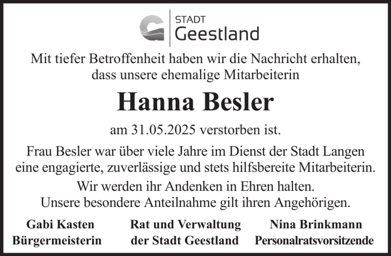 <p>Mit tiefer Betroffenheit haben wir die Nachricht erhalten,<br />dass unsere ehemalige Mitarbeiterin</p><p>Hanna Besler<br />am 31.05.2025 verstorben ist.<br />Frau Besler war über viele Jahre im Dienst der Stadt Langen<br />eine engagierte, zuverlässige und stets hilfsbereite Mitarbeiterin.<br />Wir werden ihr Andenken in Ehren halten.<br />Unsere besondere Anteilnahme gilt ihren Angehörigen.<br />Gabi Kasten<br />Bürgermeisterin</p><p>Rat und Verwaltung<br />der Stadt Geestland</p><p>Nina Brinkmann<br />Personalratsvorsitzende</p>