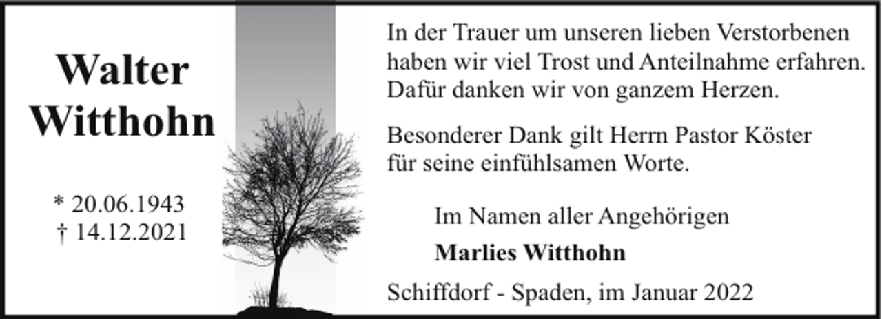 <p>Walter<br />Witthohn<br />* 20.06.1943<br />† 14.12.2021</p><p>In der Trauer um unseren lieben Verstorbenen<br />haben wir viel Trost und Anteilnahme erfahren.<br />Dafür danken wir von ganzem Herzen.<br />Besonderer Dank gilt Herrn Pastor Köster<br />für seine einfühlsamen Worte.<br />Im Namen aller Angehörigen<br />Marlies Witthohn<br />Schiffdorf - Spaden, im Januar 2022</p>