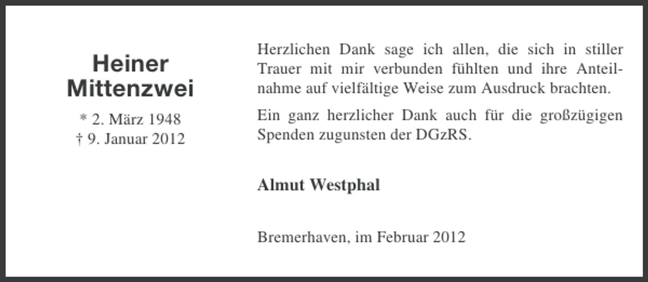 <p>Heiner<br />Mittenzwei</p><p>Herzlichen Dank sage ich allen, die sich in stiller<br />Trauer mit mir verbunden fühlten und ihre Anteilnahme auf vielfältige Weise zum Ausdruck brachten.</p><p>* 2. März 1948<br />† 9. Januar 2012</p><p>Ein ganz herzlicher Dank auch für die großzügigen<br />Spenden zugunsten der DGzRS.</p><p>Almut Westphal<br />Bremerhaven, im Februar 2012</p>