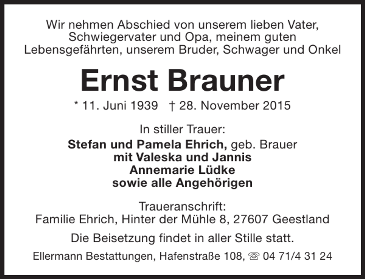 <p>Wir nehmen Abschied von unserem lieben Vater,<br />Schwiegervater und Opa, meinem guten<br />Lebensgefährten, unserem Bruder, Schwager und Onkel</p><p>Ernst Brauner</p><p>* 11. Juni 1939 † 28. November 2015<br />In stiller Trauer:<br />Stefan und Pamela Ehrich, geb. Brauer<br />mit Valeska und Jannis<br />Annemarie Lüdke<br />sowie alle Angehörigen<br />Traueranschrift:<br />Familie Ehrich, Hinter der Mühle 8, 27607 Geestland<br />Die Beisetzung findet in aller Stille statt.<br />Ellermann Bestattungen, Hafenstraße 108, s 04 71/4 31 24</p>