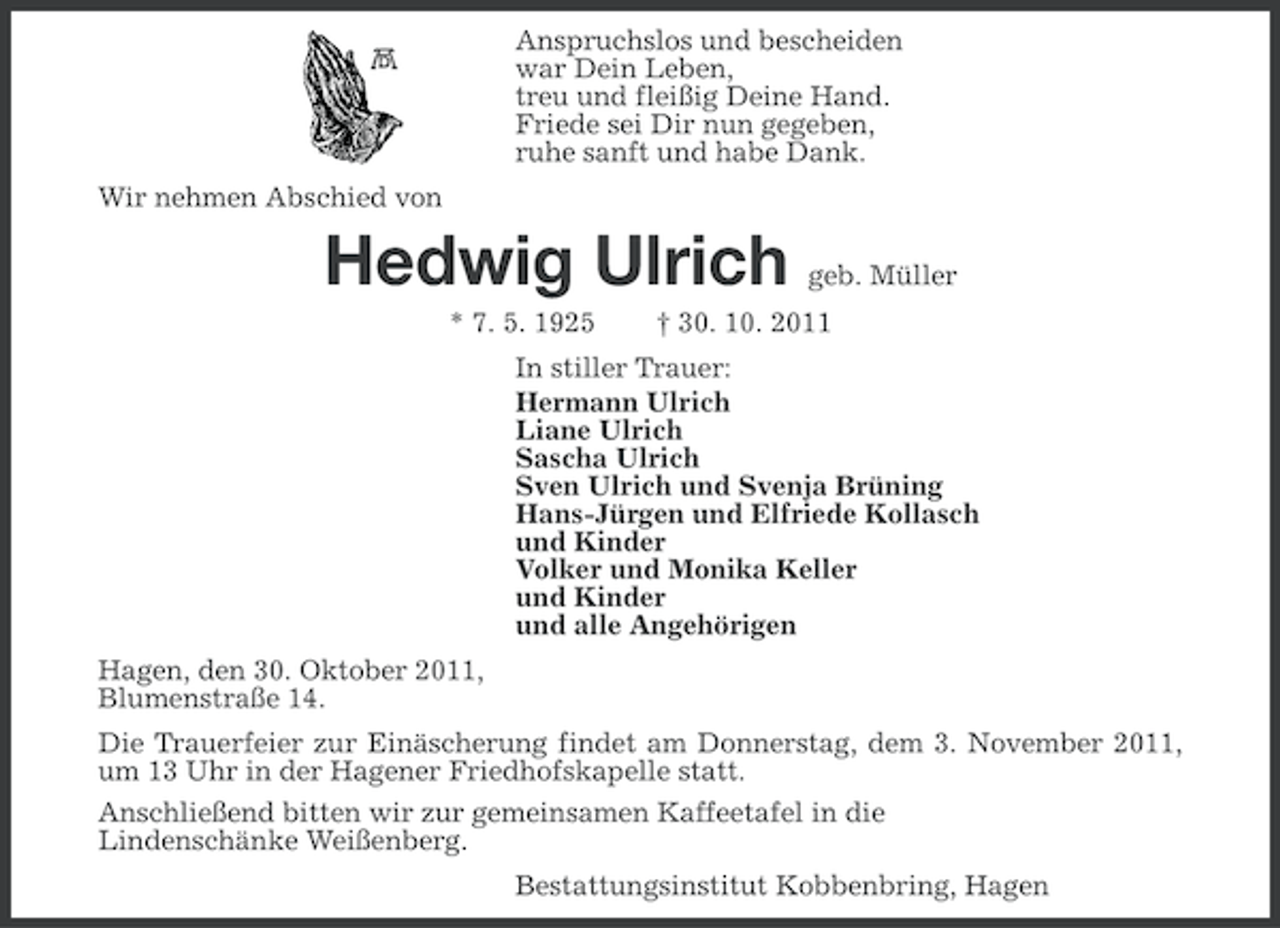 <p>Anspruchslos und bescheiden<br />war Dein Leben,<br />treu und fleißig Deine Hand.<br />Friede sei Dir nun gegeben,<br />ruhe sanft und habe Dank.<br />Wir nehmen Abschied von</p><p>Hedwig Ulrich<br />* 7. 5. 1925</p><p>geb. Müller</p><p>† 30. 10. 2011</p><p>In stiller Trauer:<br />Hermann Ulrich<br />Liane Ulrich<br />Sascha Ulrich<br />Sven Ulrich und Svenja Brüning<br />Hans-Jürgen und Elfriede Kollasch<br />und Kinder<br />Volker und Monika Keller<br />und Kinder<br />und alle Angehörigen<br />Hagen, den 30. Oktober 2011,<br />Blumenstraße 14.<br />Die Trauerfeier zur Einäscherung findet am Donnerstag, dem 3. November 2011,<br />um 13 Uhr in der Hagener Friedhofskapelle statt.<br />Anschließend bitten wir zur gemeinsamen Kaffeetafel in die<br />Lindenschänke Weißenberg.<br />Bestattungsinstitut Kobbenbring, Hagen</p>