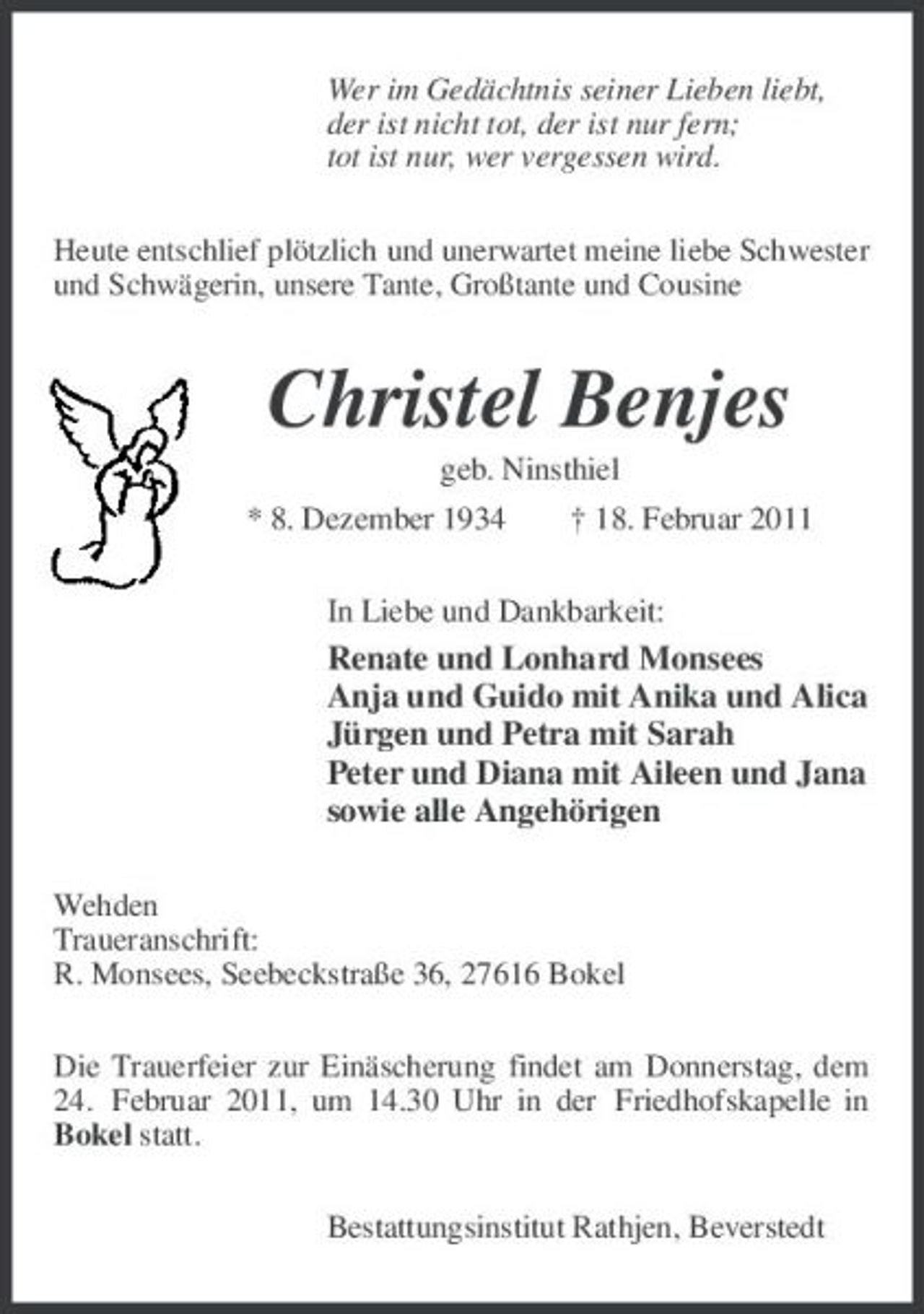 <p>Wer im Gedächtnis seiner Lieben liebt, der ist nicht tot, der ist nur fern; tot ist nur, wer vergessen wird.<br />Heute entschlief plötzlich und unerwartet meine liebe Schwester und Schwägerin, unsere Tante, Großtante und Cousine</p><p>Christel Benjes<br />geb. Ninsthiel * 8. Dezember 1934 † 18. Februar 2011 In Liebe und Dankbarkeit:</p><p>Renate und Lonhard Monsees Anja und Guido mit Anika und Alica Jürgen und Petra mit Sarah Peter und Diana mit Aileen und Jana sowie alle Angehörigen<br />Wehden Traueranschrift: R. Monsees, Seebeckstraße 36, 27616 Bokel Die Trauerfeier zur Einäscherung findet am Donnerstag, dem 24. Februar 2011, um 14.30 Uhr in der Friedhofskapelle in Bokel statt. Bestattungsinstitut Rathjen, Beverstedt</p>