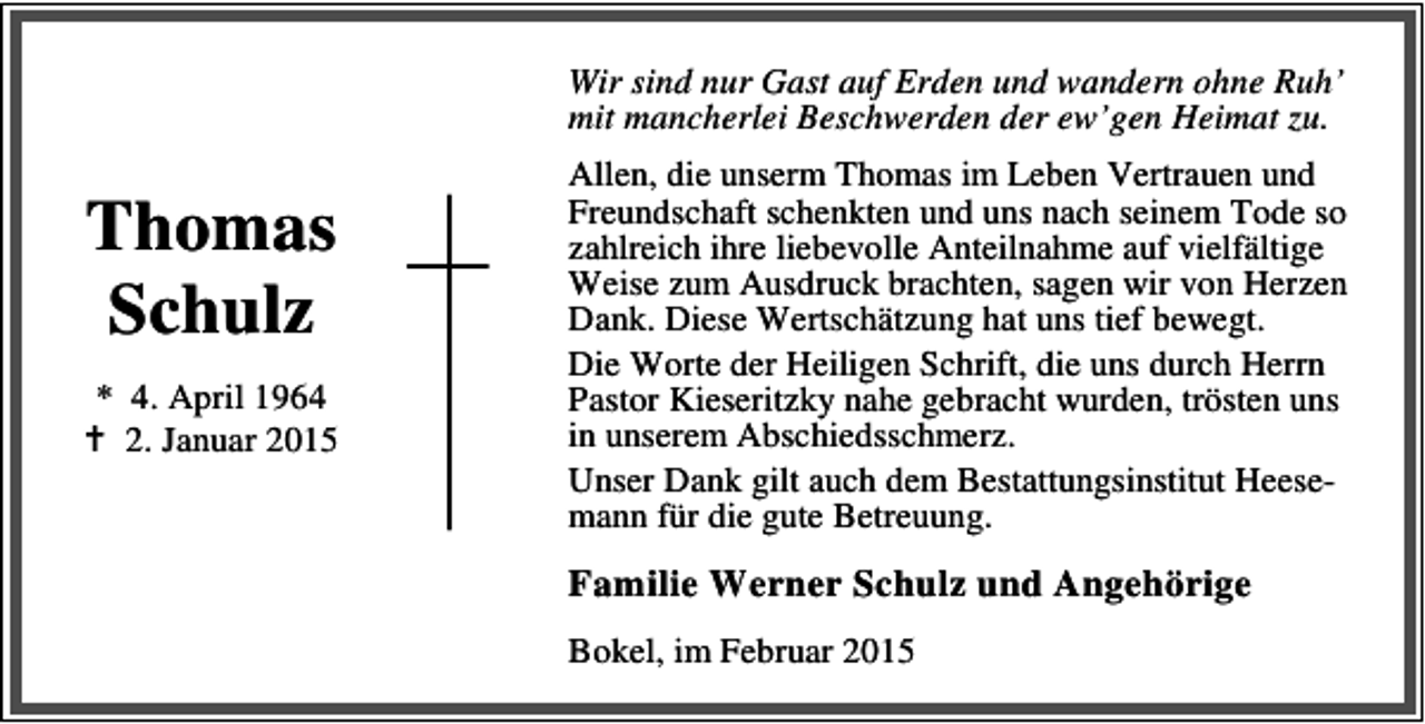 <p>Wir sind nur Gast auf Erden und wandern ohne Ruh’<br />mit mancherlei Beschwerden der ew’gen Heimat zu.</p><p>Thomas<br />Schulz<br />* 4. April 1964<br />2. Januar 2015</p><p>Allen, die unserm Thomas im Leben Vertrauen und<br />Freundschaft schenkten und uns nach seinem Tode so<br />zahlreich ihre liebevolle Anteilnahme auf vielfältige<br />Weise zum Ausdruck brachten, sagen wir von Herzen<br />Dank. Diese Wertschätzung hat uns tief bewegt.<br />Die Worte der Heiligen Schrift, die uns durch Herrn<br />Pastor Kieseritzky nahe gebracht wurden, trösten uns<br />in unserem Abschiedsschmerz.<br />Unser Dank gilt auch dem Bestattungsinstitut Heesemann für die gute Betreuung.</p><p>Familie Werner Schulz und Angehörige<br />Bokel, im Februar 2015</p>