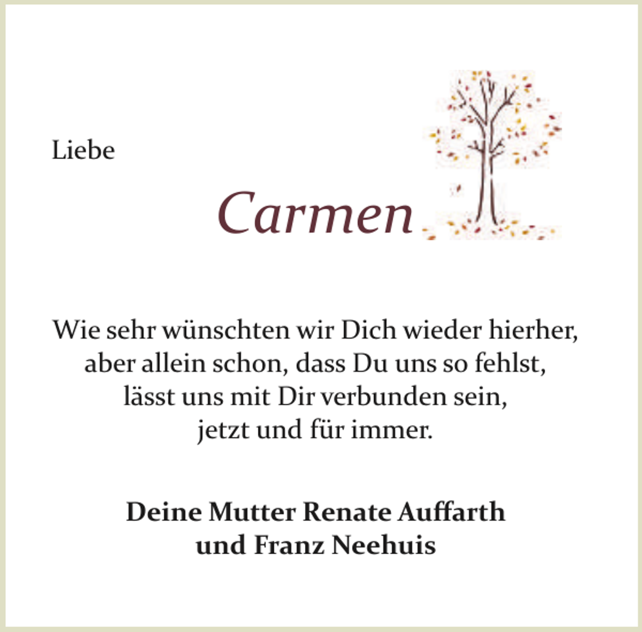 <p>Liebe</p><p>Carmen<br />Wie sehr wünschten wir Dich wieder hierher,<br />aber allein schon, dass Du uns so fehlst,<br />lässt uns mit Dir verbunden sein,<br />jetzt und für immer.<br />Deine Mutter Renate Auﬀarth<br />und Franz Neehuis</p>