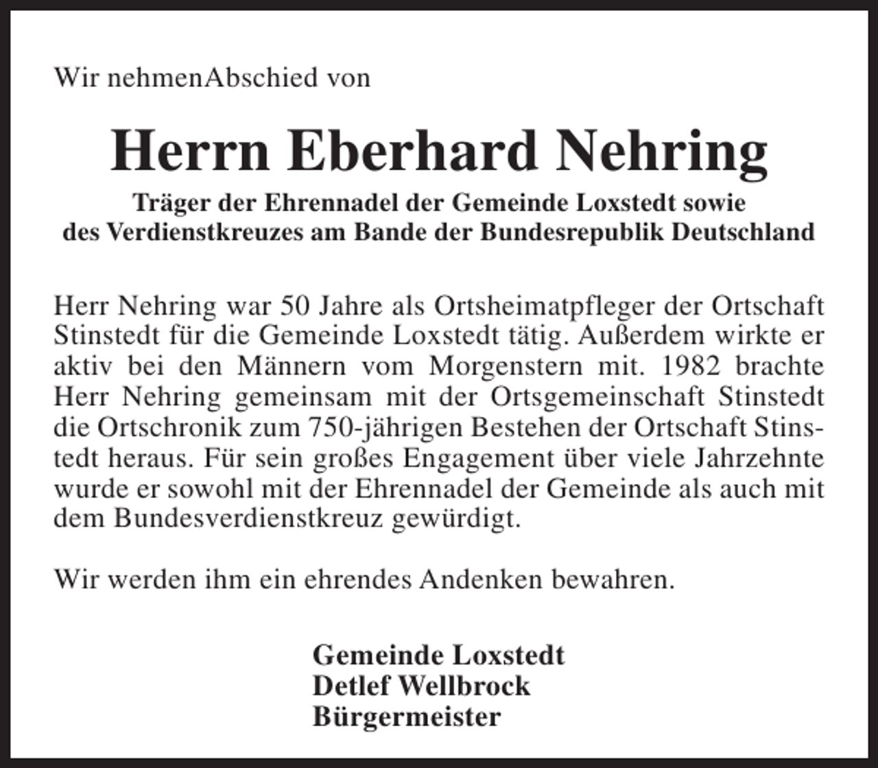 <p>Wir nehmenAbschied von</p><p>Herrn Eberhard Nehring</p><p>Träger der Ehrennadel der Gemeinde Loxstedt sowie<br />des Verdienstkreuzes am Bande der Bundesrepublik Deutschland</p><p>Herr Nehring war 50 Jahre als Ortsheimatpfleger der Ortschaft<br />Stinstedt für die Gemeinde Loxstedt tätig. Außerdem wirkte er<br />aktiv bei den Männern vom Morgenstern mit. 1982 brachte<br />Herr Nehring gemeinsam mit der Ortsgemeinschaft Stinstedt<br />die Ortschronik zum 750-jährigen Bestehen der Ortschaft Stinstedt heraus. Für sein großes Engagement über viele Jahrzehnte<br />wurde er sowohl mit der Ehrennadel der Gemeinde als auch mit<br />dem Bundesverdienstkreuz gewürdigt.<br />Wir werden ihm ein ehrendes Andenken bewahren.<br />Gemeinde Loxstedt<br />Detlef Wellbrock<br />Bürgermeister</p>