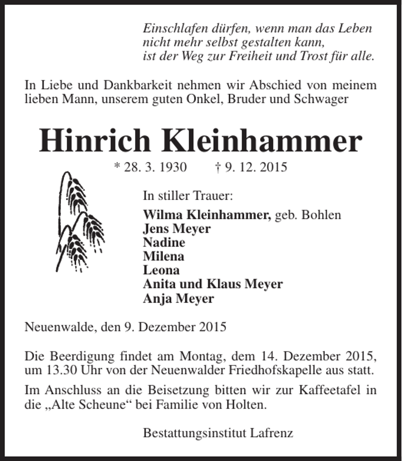 <p>Einschlafen dürfen, wenn man das Leben<br />nicht mehr selbst gestalten kann,<br />ist der Weg zur Freiheit und Trost für alle.<br />In Liebe und Dankbarkeit nehmen wir Abschied von meinem<br />lieben Mann, unserem guten Onkel, Bruder und Schwager</p><p>Hinrich Kleinhammer<br />* 28. 3. 1930</p><p>† 9. 12. 2015</p><p>In stiller Trauer:<br />Wilma Kleinhammer, geb. Bohlen<br />Jens Meyer<br />Nadine<br />Milena<br />Leona<br />Anita und Klaus Meyer<br />Anja Meyer<br />Neuenwalde, den 9. Dezember 2015<br />Die Beerdigung findet am Montag, dem 14. Dezember 2015,<br />um 13.30 Uhr von der Neuenwalder Friedhofskapelle aus statt.<br />Im Anschluss an die Beisetzung bitten wir zur Kaffeetafel in<br />die „Alte Scheune“ bei Familie von Holten.<br />Bestattungsinstitut Lafrenz</p>