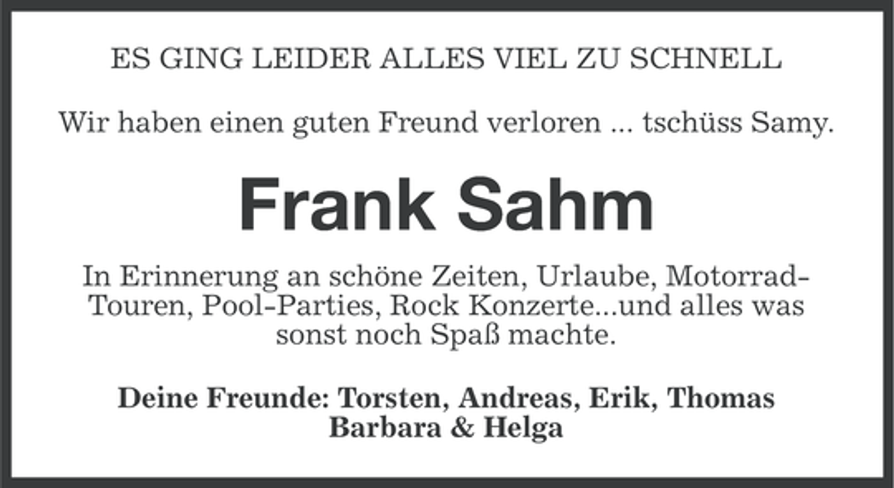 <p>ES GING LEIDER ALLES VIEL ZU SCHNELL<br />Wir haben einen guten Freund verloren ... tschüss Samy.</p><p>Frank Sahm<br />In Erinnerung an schöne Zeiten, Urlaube, MotorradTouren, Pool-Parties, Rock Konzerte...und alles was<br />sonst noch Spaß machte.<br />Deine Freunde: Torsten, Andreas, Erik, Thomas<br />Barbara &amp; Helga</p>