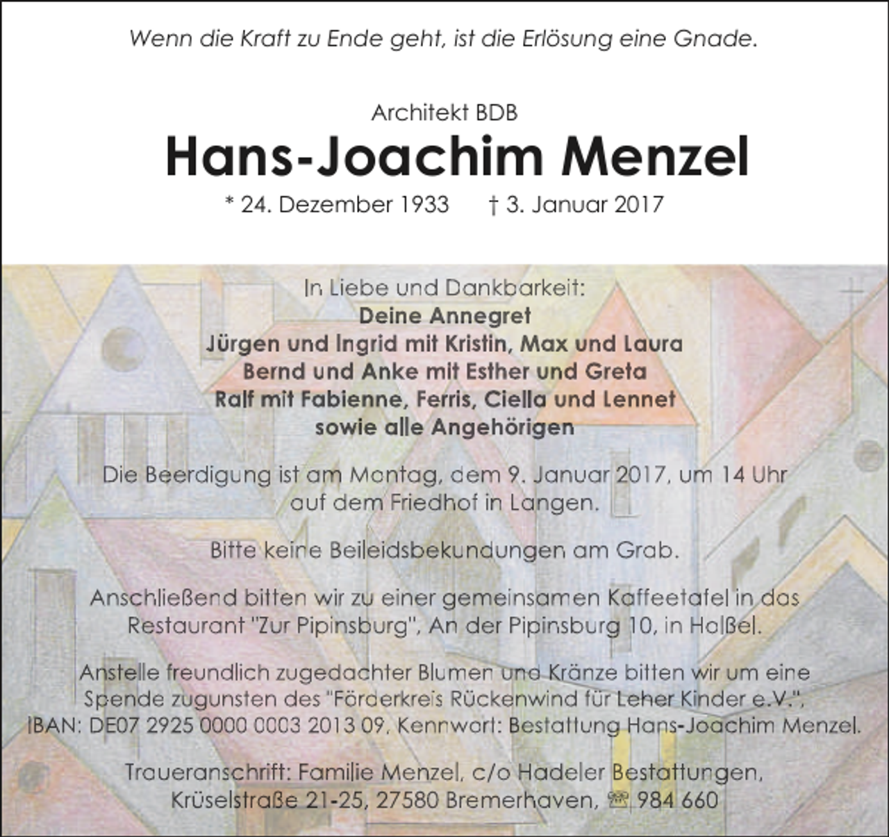 <p>Wenn die Kraft zu Ende geht, ist die Erlösung eine Gnade.<br />Architekt BDB</p><p>Hans-Joachim Menzel<br />* 24. Dezember 1933</p><p>† 3. Januar 2017</p><p>In Liebe und Dankbarkeit:<br />Deine Annegret<br />Jürgen und Ingrid mit Kristin, Max und Laura<br />Bernd und Anke mit Esther und Greta<br />Ralf mit Fabienne, Ferris, Ciella und Lennet<br />sowie alle Angehörigen<br />Die Beerdigung ist am Montag, dem 9. Januar 2017, um 14 Uhr<br />auf dem Friedhof in Langen.<br />Bitte keine Beileidsbekundungen am Grab.<br />Anschließend bitten wir zu einer gemeinsamen Kaffeetafel in das<br />Restaurant "Zur Pipinsburg", An der Pipinsburg 10, in Holßel.<br />Anstelle freundlich zugedachter Blumen und Kränze bitten wir um eine<br />Spende zugunsten des "Förderkreis Rückenwind für Leher Kinder e.V.",<br />IBAN: DE07 2925 03 2013 09, Kennwort: Bestattung Hans-Joachim Menzel.</p><p>Traueranschrift: Familie Menzel, c/o Hadeler Bestattungen,<br />Krüselstraße 21-25, 27580 Bremerhaven, ' 984 660</p>
