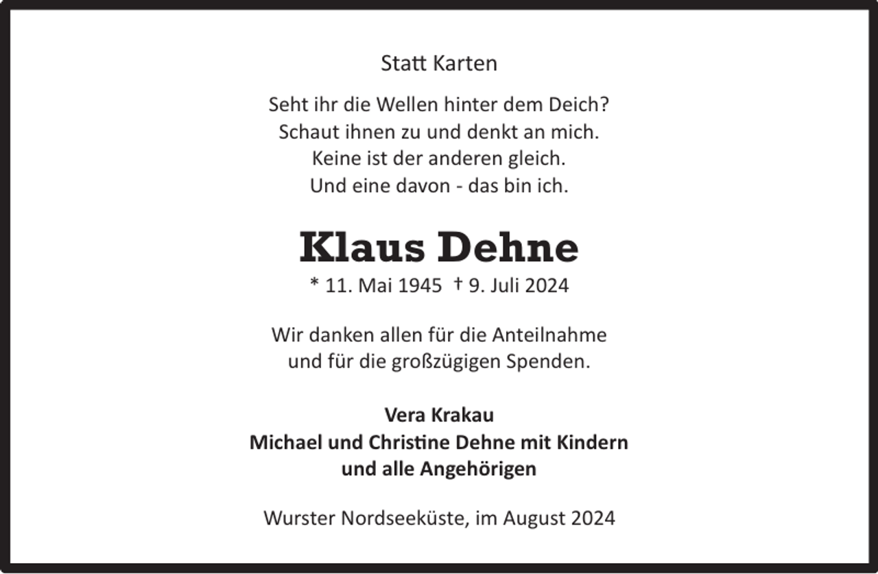 <p>Statt Karten<br />Seht ihr die Wellen hinter dem Deich?<br />Schaut ihnen zu und denkt an mich.<br />Keine ist der anderen gleich.<br />Und eine davon - das bin ich.</p><p>Klaus Dehne<br />* 11. Mai 1945 † 9. Juli 2024</p><p>Wir danken allen für die Anteilnahme<br />und für die großzügigen Spenden.<br />Vera Krakau<br />Michael und Christine Dehne mit Kindern<br />und alle Angehörigen<br />Wurster Nordseeküste, im August 2024</p>