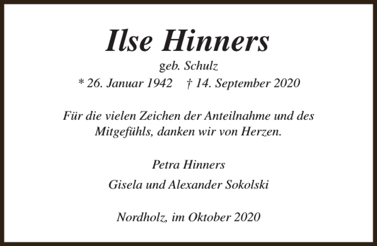 <p>Ilse Hinners</p><p>geb. Schulz<br />* 26. Januar 1942 † 14. September 2020<br />Für die vielen Zeichen der Anteilnahme und des<br />Mitgefühls, danken wir von Herzen.<br />Petra Hinners<br />Gisela und Alexander Sokolski<br />Nordholz, im Oktober 2020</p>
