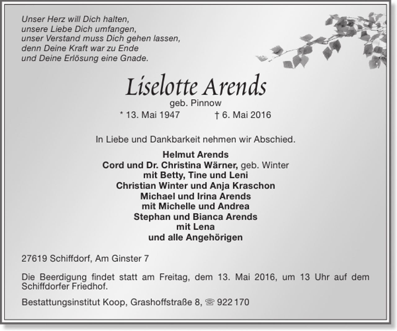 <p>Unser Herz will Dich halten,<br />unsere Liebe Dich umfangen,<br />unser Verstand muss Dich gehen lassen,<br />denn Deine Kraft war zu Ende<br />und Deine Erlösung eine Gnade.</p><p>Liselotte Arends</p><p>geb. Pinnow<br />* 13. Mai 1947<br />† 6. Mai 2016<br />In Liebe und Dankbarkeit nehmen wir Abschied.<br />Helmut Arends<br />Cord und Dr. Christina Wärner, geb. Winter<br />mit Betty, Tine und Leni<br />Christian Winter und Anja Kraschon<br />Michael und Irina Arends<br />mit Michelle und Andrea<br />Stephan und Bianca Arends<br />mit Lena<br />und alle Angehörigen<br />27619 Schiffdorf, Am Ginster 7<br />Die Beerdigung findet statt am Freitag, dem 13. Mai 2016, um 13 Uhr auf dem<br />Schiffdorfer Friedhof.<br />Bestattungsinstitut Koop, Grashoffstraße 8,  922 170</p>