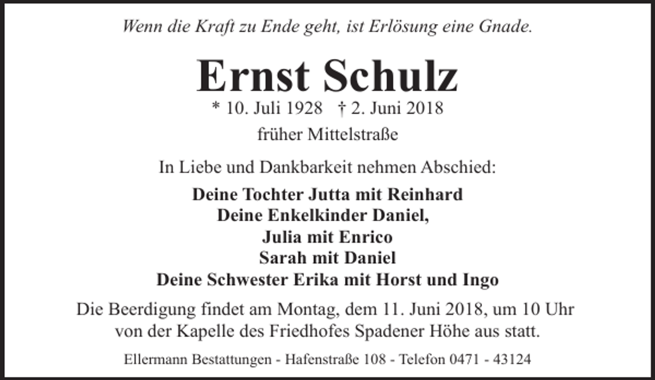 <p>Wenn die Kraft zu Ende geht, ist Erlösung eine Gnade.</p><p>Ernst Schulz<br />* 10. Juli 1928 † 2. Juni 2018<br />früher Mittelstraße</p><p>In Liebe und Dankbarkeit nehmen Abschied:<br />Deine Tochter Jutta mit Reinhard<br />Deine Enkelkinder Daniel,<br />Julia mit Enrico<br />Sarah mit Daniel<br />Deine Schwester Erika mit Horst und Ingo<br />Die Beerdigung findet am Montag, dem 11. Juni 2018, um 10 Uhr<br />von der Kapelle des Friedhofes Spadener Höhe aus statt.<br />Ellermann Bestattungen - Hafenstraße 108 - Telefon 0471 - 43124</p>