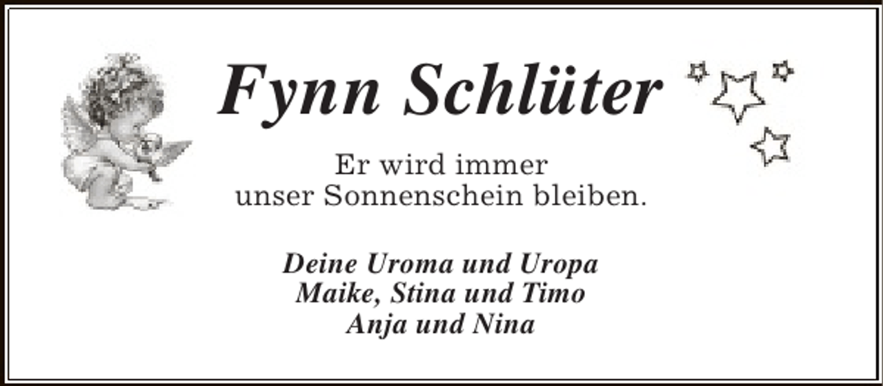 <p>Fynn Schlüter<br />Er wird immer<br />unser Sonnenschein bleiben.<br />Deine Uroma und Uropa<br />Maike, Stina und Timo<br />Anja und Nina</p>