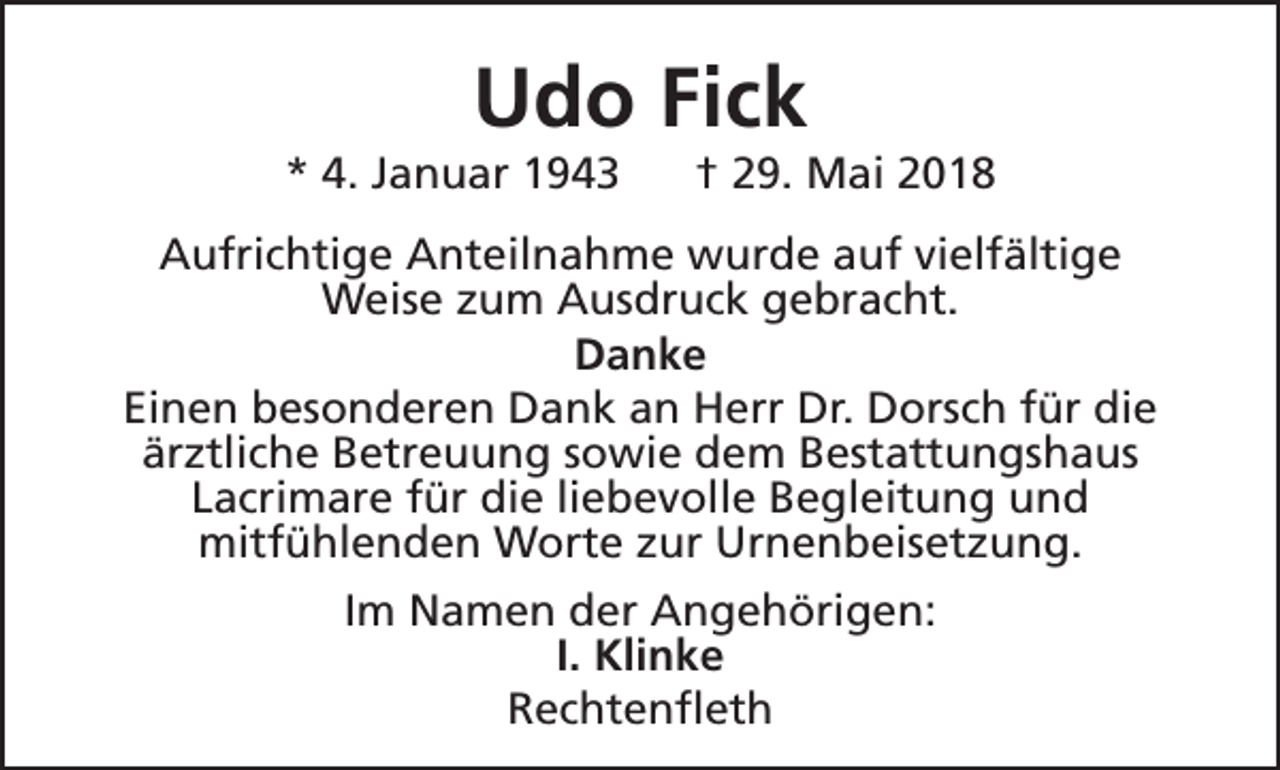 <p>Udo Fick</p><p>* 4. Januar 1943</p><p>† 29. Mai 2018</p><p>Aufrichtige Anteilnahme wurde auf vielfältige<br />Weise zum Ausdruck gebracht.<br />Danke<br />Einen besonderen Dank an Herr Dr. Dorsch für die<br />ärztliche Betreuung sowie dem Bestattungshaus<br />Lacrimare für die liebevolle Begleitung und<br />mitfühlenden Worte zur Urnenbeisetzung.<br />Im Namen der Angehörigen:<br />I. Klinke<br />Rechtenfleth</p>