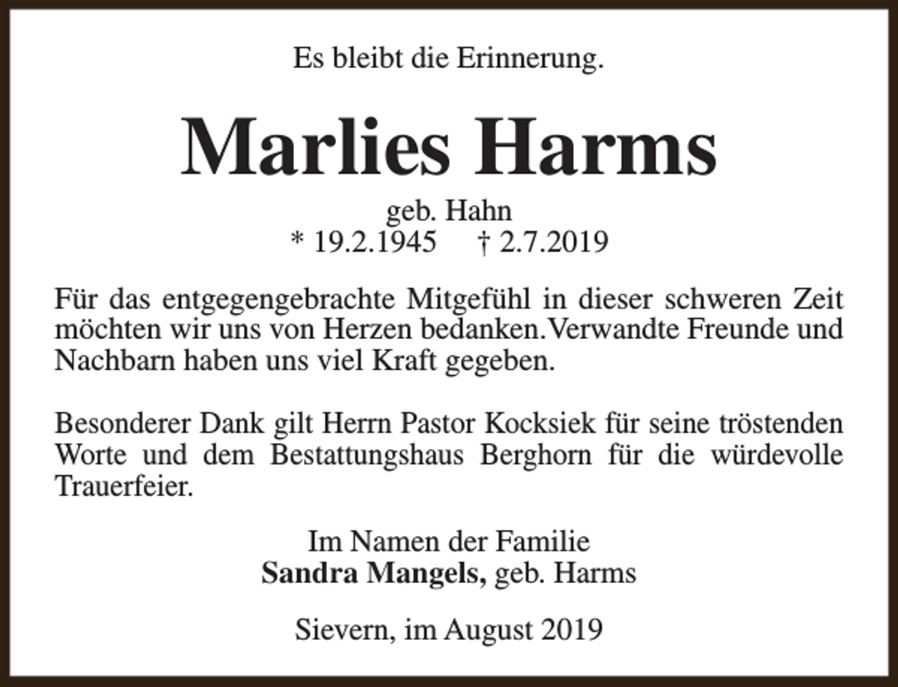 <p>Es bleibt die Erinnerung.</p><p>Marlies Harms<br />geb. Hahn<br />* 19.2.1945 † 2.7.2019</p><p>Für das entgegengebrachte Mitgefühl in dieser schweren Zeit<br />möchten wir uns von Herzen bedanken.Verwandte Freunde und<br />Nachbarn haben uns viel Kraft gegeben.<br />Besonderer Dank gilt Herrn Pastor Kocksiek für seine tröstenden<br />Worte und dem Bestattungshaus Berghorn für die würdevolle<br />Trauerfeier.<br />Im Namen der Familie<br />Sandra Mangels, geb. Harms<br />Sievern, im August 2019</p>