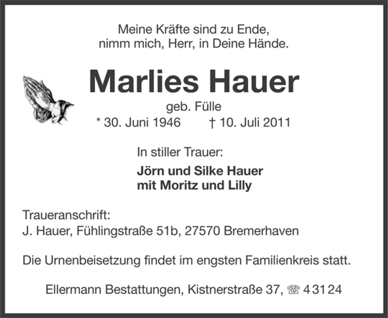 <p>Meine Kräfte sind zu Ende,<br />nimm mich, Herr, in Deine Hände.</p><p>Marlies Hauer<br />geb. Fülle<br />* 30. Juni 1946<br />† 10. Juli 2011<br />In stiller Trauer:<br />Jörn und Silke Hauer<br />mit Moritz und Lilly<br />Traueranschrift:<br />J. Hauer, Fühlingstraße 51b, 27570 Bremerhaven<br />Die Urnenbeisetzung findet im engsten Familienkreis statt.<br />Ellermann Bestattungen, Kistnerstraße 37, 4 31 24</p>