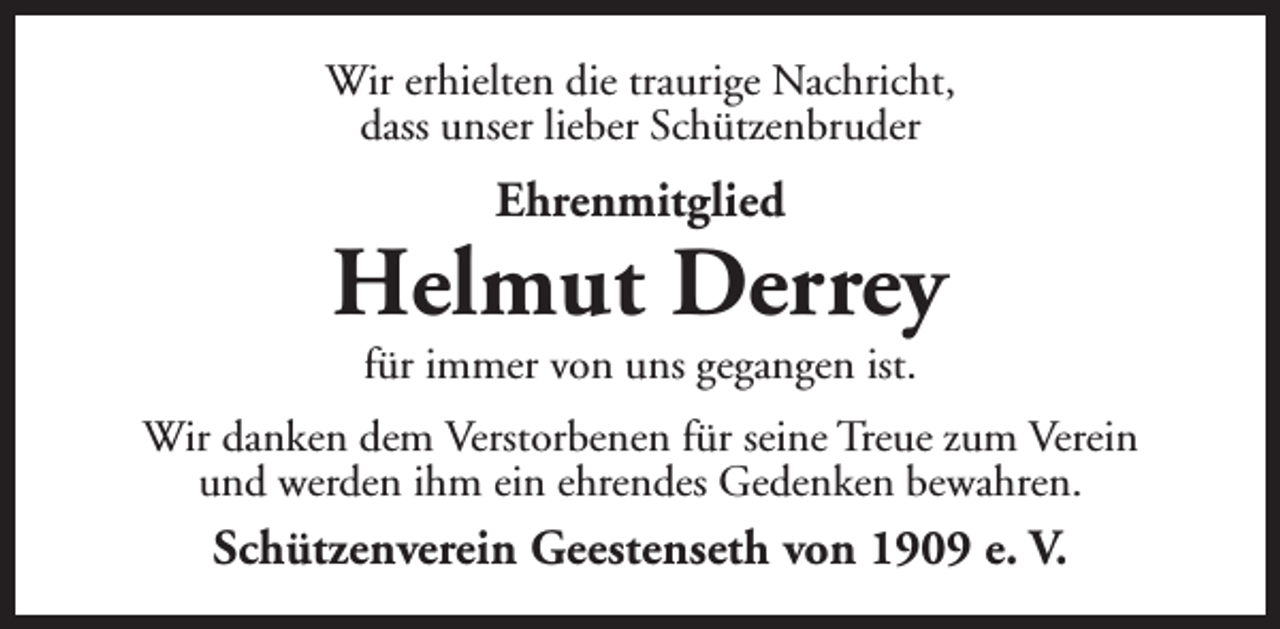 <p>Wir erhielten die traurige Nachricht,<br />dass unser lieber Schützenbruder</p><p>Ehrenmitglied</p><p>Helmut Derrey<br />für immer von uns gegangen ist.</p><p>Wir danken dem Verstorbenen für seine Treue zum Verein<br />und werden ihm ein ehrendes Gedenken bewahren.</p><p>Schützenverein Geestenseth von 1909 e. V.</p>