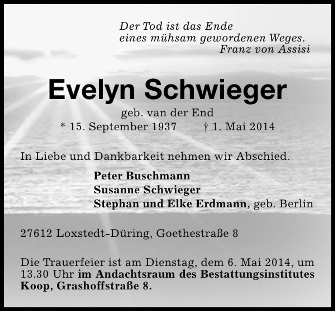 <p>Der Tod ist das Ende<br />eines mühsam gewordenen Weges.<br />Franz von Assisi</p><p>Evelyn Schwieger<br />geb. van der End<br />* 15. September 1937<br />† 1. Mai 2014</p><p>In Liebe und Dankbarkeit nehmen wir Abschied.<br />Peter Buschmann<br />Susanne Schwieger<br />Stephan und Elke Erdmann, geb. Berlin<br />27612 Loxstedt-Düring, Goethestraße 8<br />Die Trauerfeier ist am Dienstag, dem 6. Mai 2014, um<br />13.30 Uhr im Andachtsraum des Bestattungsinstitutes<br />Koop, Grashoffstraße 8.</p>