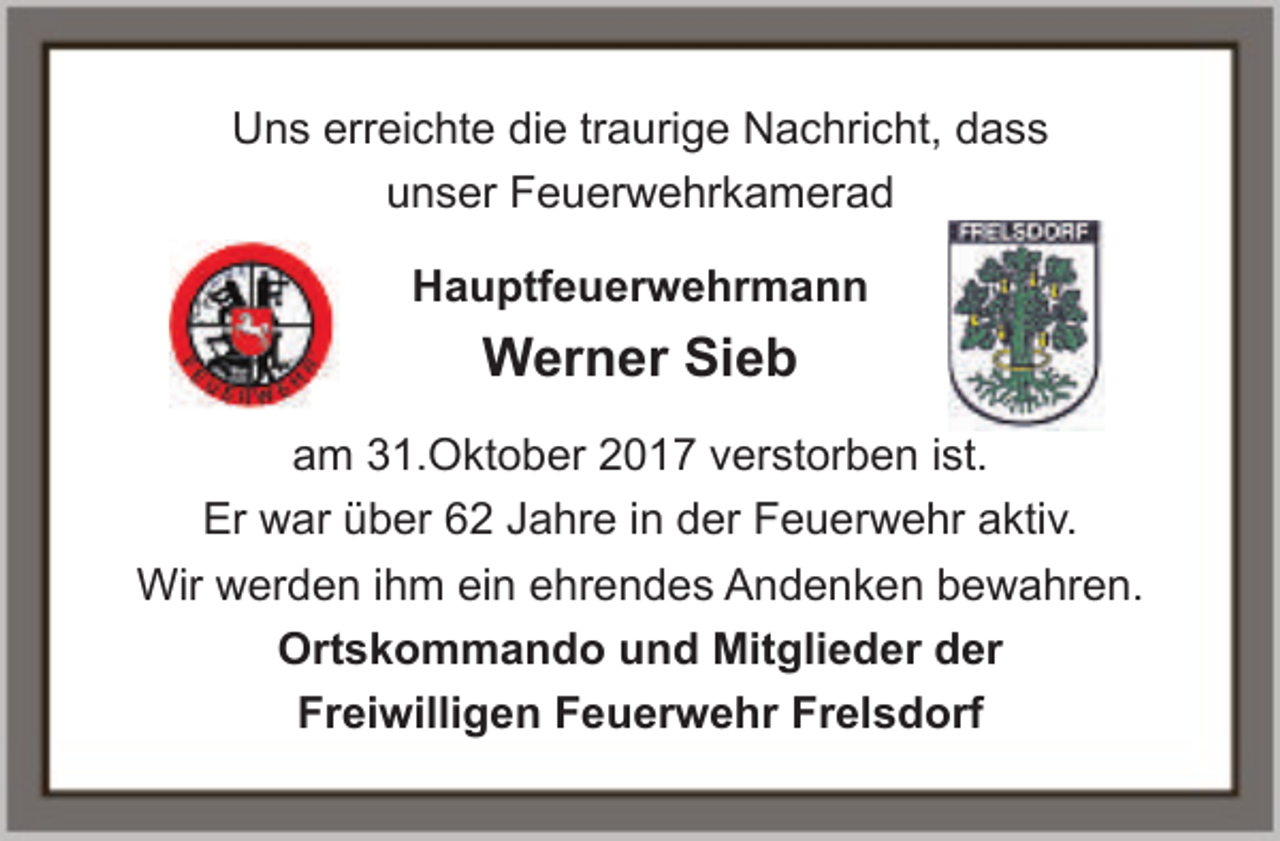 <p>Uns erreichte die traurige Nachricht, dass<br />unser Feuerwehrkamerad<br />Hauptfeuerwehrmann</p><p>Werner Sieb<br />am 31.Oktober 2017 verstorben ist.<br />Er war über 62 Jahre in der Feuerwehr aktiv.<br />Wir werden ihm ein ehrendes Andenken bewahren.<br />Ortskommando und Mitglieder der<br />Freiwilligen Feuerwehr Frelsdorf</p>