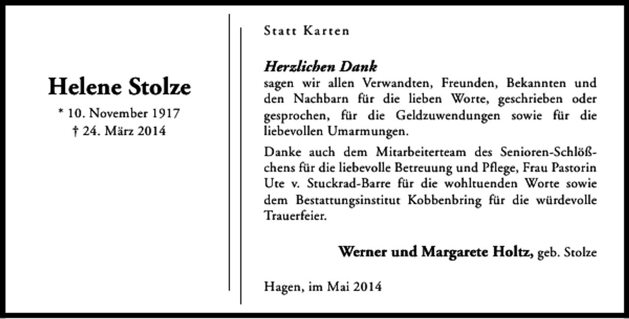 <p>St a t t K a r t e n</p><p>Helene Stolze<br />* 10. November 1917<br />† 24. März 2014</p><p>Herzlichen Dank</p><p>sagen wir allen Verwandten, Freunden, Bekannten und<br />den Nachbarn für die lieben Worte, geschrieben oder<br />gesprochen, für die Geldzuwendungen sowie für die<br />liebevollen Umarmungen.<br />Danke auch dem Mitarbeiterteam des Senioren-Schlößchens für die liebevolle Betreuung und Pflege, Frau Pastorin<br />Ute v. Stuckrad-Barre für die wohltuenden Worte sowie<br />dem Bestattungsinstitut Kobbenbring für die würdevolle<br />Trauerfeier.</p><p>Werner und Margarete Holtz, geb. Stolze<br />Hagen, im Mai 2014</p>