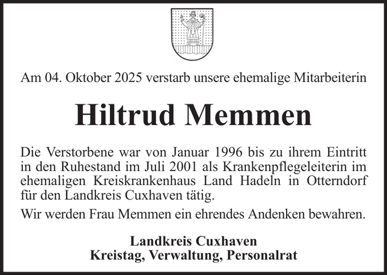 <p>Am 04. Oktober 2025 verstarb unsere ehemalige Mitarbeiterin</p><p>Hiltrud Memmen<br />Die Verstorbene war von Januar 1996 bis zu ihrem Eintritt<br />in den Ruhestand im Juli 2001 als Krankenpflegeleiterin im<br />ehemaligen Kreiskrankenhaus Land Hadeln in Otterndorf<br />für den Landkreis Cuxhaven tätig.<br />Wir werden Frau Memmen ein ehrendes Andenken bewahren.<br />Landkreis Cuxhaven<br />Kreistag, Verwaltung, Personalrat</p>