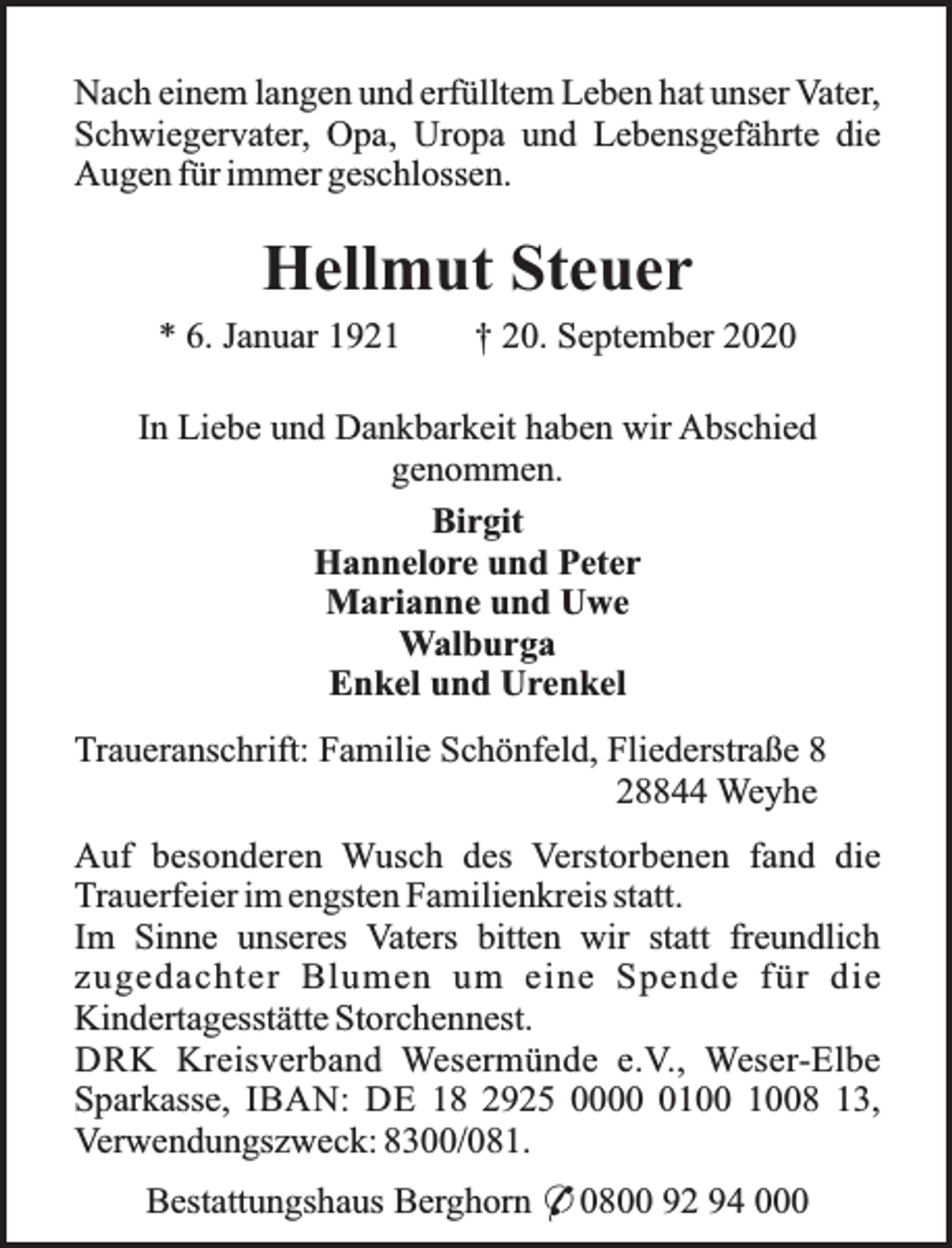 <p>Nach einem langen und erfülltem Leben hat unser Vater,<br />Schwiegervater, Opa, Uropa und Lebensgefährte die<br />Augen für immer geschlossen.</p><p>Hellmut Steuer<br />* 6. Januar 1921</p><p>† 20. September 2020</p><p>In Liebe und Dankbarkeit haben wir Abschied<br />genommen.<br />Birgit<br />Hannelore und Peter<br />Marianne und Uwe<br />Walburga<br />Enkel und Urenkel<br />Traueranschrift: Familie Schönfeld, Fliederstraße 8<br />28844 Weyhe<br />Auf besonderen Wusch des Verstorbenen fand die<br />Trauerfeier im engsten Familienkreis statt.<br />Im Sinne unseres Vaters bitten wir statt freundlich<br />zugedachter Blumen um eine Spende für die<br />Kindertagesstätte Storchennest.<br />DRK Kreisverband Wesermünde e.V., Weser-Elbe<br />Sparkasse, IBAN: DE 18 2925 0008 13,<br />Verwendungszweck: 8300/081.<br />Bestattungshaus Berghorn * 0800 92 94 000</p>