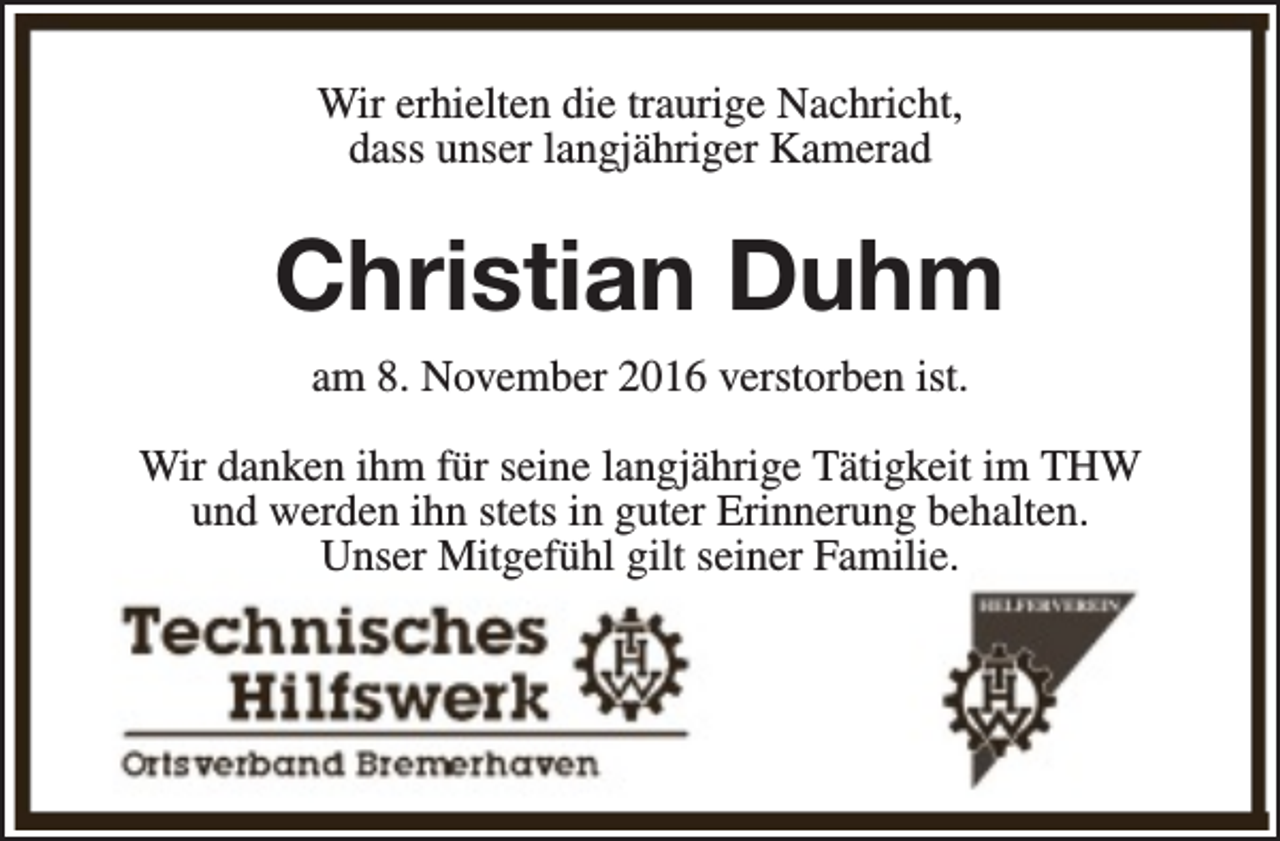 <p>Wir erhielten die traurige Nachricht,<br />dass unser langjähriger Kamerad</p><p>Christian Duhm<br />am 8. November 2016 verstorben ist.<br />Wir danken ihm für seine langjährige Tätigkeit im THW<br />und werden ihn stets in guter Erinnerung behalten.<br />Unser Mitgefühl gilt seiner Familie.</p>