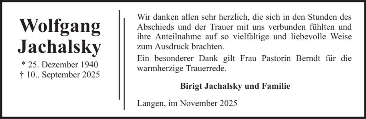 <p>Wolfgang<br />Jachalsky<br />* 25. Dezember 1940<br />† 10.. September 2025</p>
<p>Wir danken allen sehr herzlich, die sich in den Stunden des<br />Abschieds und der Trauer mit uns verbunden fühlten und<br />ihre Anteilnahme auf so vielfältige und liebevolle Weise<br />zum Ausdruck brachten.<br />Ein besonderer Dank gilt Frau Pastorin Berndt für die<br />warmherzige Trauerrede.<br />Birigt Jachalsky und Familie<br />Langen, im November 2025</p>