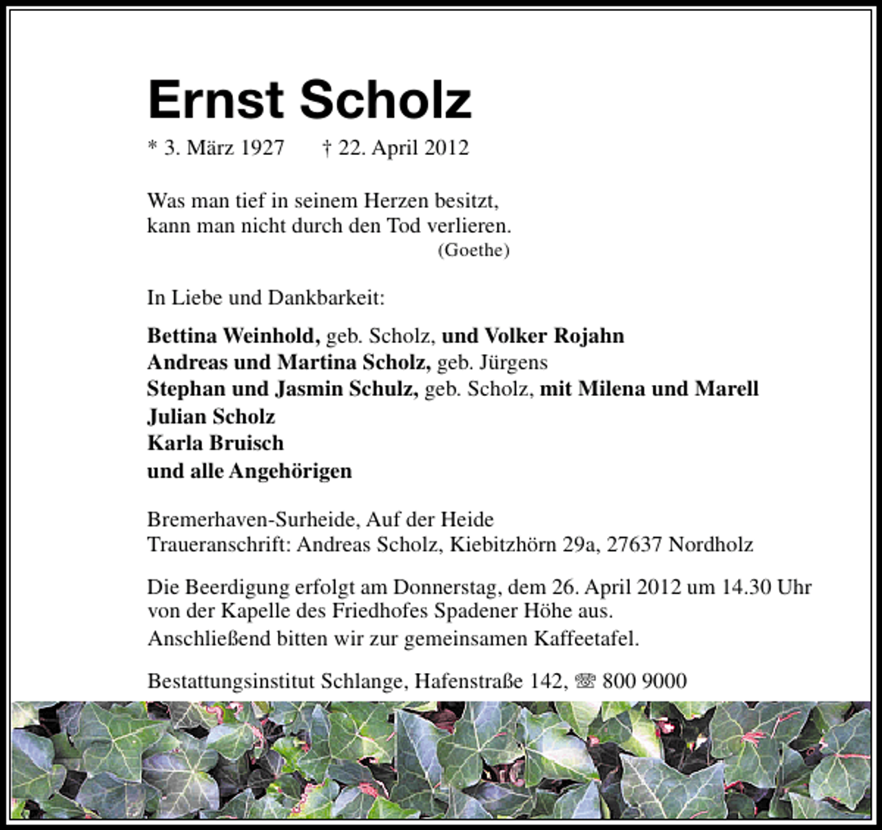 <p>Ernst Scholz<br />* 3. März 1927</p><p>† 22. April 2012</p><p>Was man tief in seinem Herzen besitzt,<br />kann man nicht durch den Tod verlieren.<br />(Goethe)</p><p>In Liebe und Dankbarkeit:<br />Bettina Weinhold, geb. Scholz, und Volker Rojahn<br />Andreas und Martina Scholz, geb. Jürgens<br />Stephan und Jasmin Schulz, geb. Scholz, mit Milena und Marell<br />Julian Scholz<br />Karla Bruisch<br />und alle Angehörigen<br />Bremerhaven-Surheide, Auf der Heide<br />Traueranschrift: Andreas Scholz, Kiebitzhörn 29a, 27637 Nordholz<br />Die Beerdigung erfolgt am Donnerstag, dem 26. April 2012 um 14.30 Uhr<br />von der Kapelle des Friedhofes Spadener Höhe aus.<br />Anschließend bitten wir zur gemeinsamen Kaffeetafel.<br />Bestattungsinstitut Schlange, Hafenstraße 142,</p><p>800 9000</p>