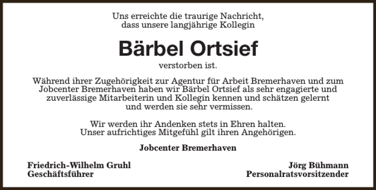 <p>Uns erreichte die traurige Nachricht,<br />dass unsere langjährige Kollegin</p><p>Bärbel Ortsief<br />verstorben ist.</p><p>Während ihrer Zugehörigkeit zur Agentur für Arbeit Bremerhaven und zum<br />Jobcenter Bremerhaven haben wir Bärbel Ortsief als sehr engagierte und<br />zuverlässige Mitarbeiterin und Kollegin kennen und schätzen gelernt<br />und werden sie sehr vermissen.<br />Wir werden ihr Andenken stets in Ehren halten.<br />Unser aufrichtiges Mitgefühl gilt ihren Angehörigen.<br />Jobcenter Bremerhaven<br />Friedrich-Wilhelm Gruhl<br />Geschäftsführer</p><p>Jörg Bühmann<br />Personalratsvorsitzender</p>
