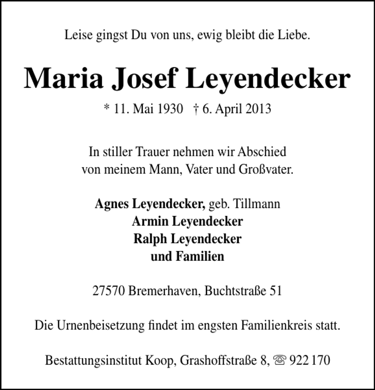 <p>Leise gingst Du von uns, ewig bleibt die Liebe.</p><p>Maria Josef Leyendecker<br />* 11. Mai 1930 † 6. April 2013<br />In stiller Trauer nehmen wir Abschied<br />von meinem Mann, Vater und Großvater.<br />Agnes Leyendecker, geb. Tillmann<br />Armin Leyendecker<br />Ralph Leyendecker<br />und Familien<br />27570 Bremerhaven, Buchtstraße 51<br />Die Urnenbeisetzung ﬁndet im engsten Familienkreis statt.<br />Bestattungsinstitut Koop, Grashoffstraße 8,  922 170</p>