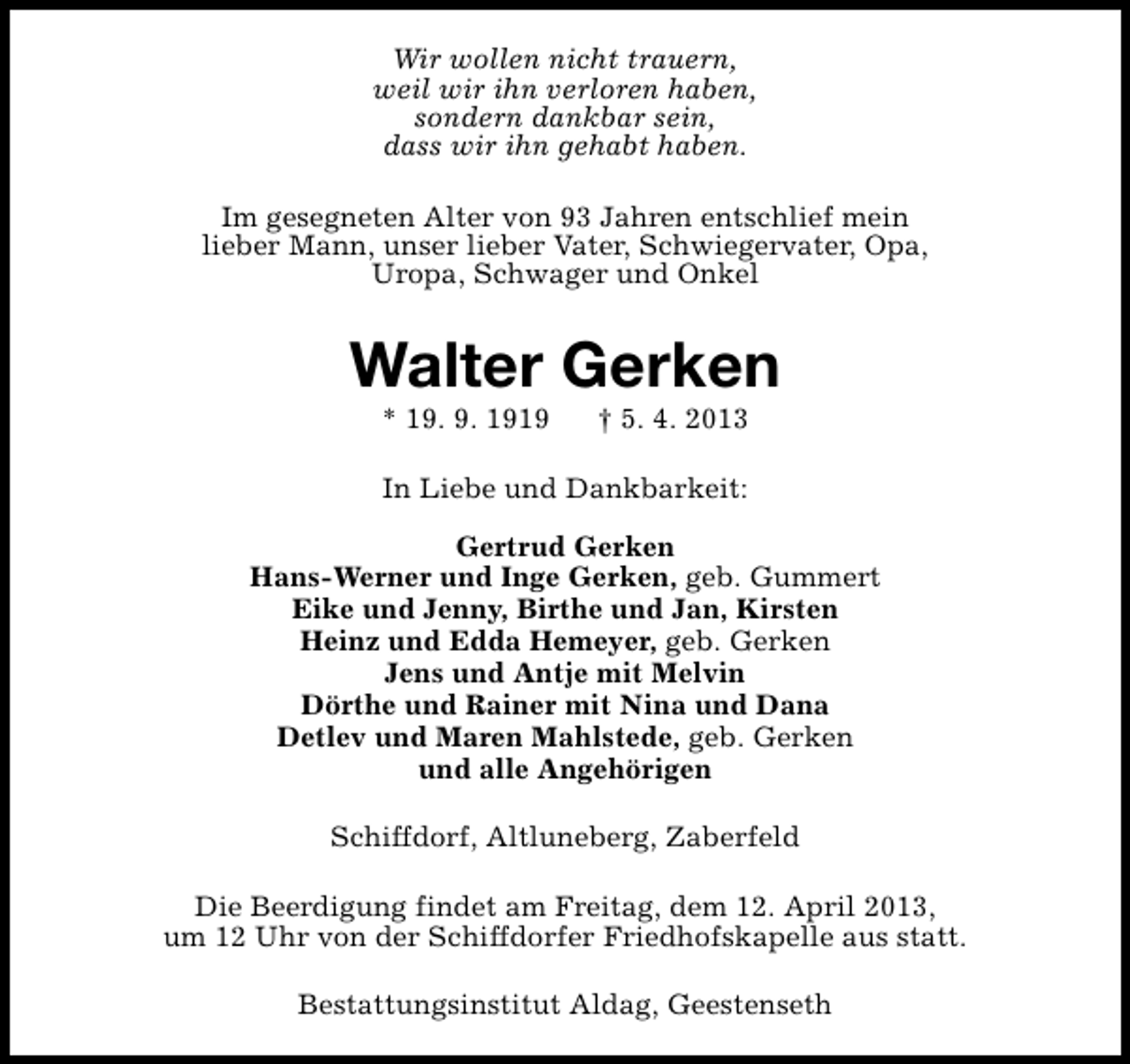 <p>Wir wollen nicht trauern,<br />weil wir ihn verloren haben,<br />sondern dankbar sein,<br />dass wir ihn gehabt haben.<br />Im gesegneten Alter von 93 Jahren entschlief mein<br />lieber Mann, unser lieber Vater, Schwiegervater, Opa,<br />Uropa, Schwager und Onkel</p><p>Walter Gerken<br />* 19. 9. 1919</p><p>† 5. 4. 2013</p><p>In Liebe und Dankbarkeit:<br />Gertrud Gerken<br />Hans-Werner und Inge Gerken, geb. Gummert<br />Eike und Jenny, Birthe und Jan, Kirsten<br />Heinz und Edda Hemeyer, geb. Gerken<br />Jens und Antje mit Melvin<br />Dörthe und Rainer mit Nina und Dana<br />Detlev und Maren Mahlstede, geb. Gerken<br />und alle Angehörigen<br />Schiffdorf, Altluneberg, Zaberfeld<br />Die Beerdigung findet am Freitag, dem 12. April 2013,<br />um 12 Uhr von der Schiffdorfer Friedhofskapelle aus statt.<br />Bestattungsinstitut Aldag, Geestenseth</p>