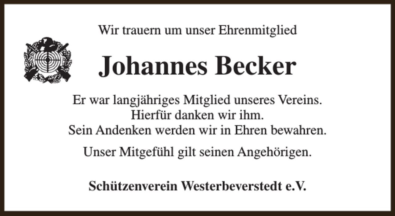 <p>Wir trauern um unser Ehrenmitglied</p><p>Johannes Becker<br />Er war langjähriges Mitglied unseres Vereins.<br />Hierfür danken wir ihm.<br />Sein Andenken werden wir in Ehren bewahren.<br />Unser Mitgefühl gilt seinen Angehörigen.<br />Schützenverein Westerbeverstedt e.V.</p>