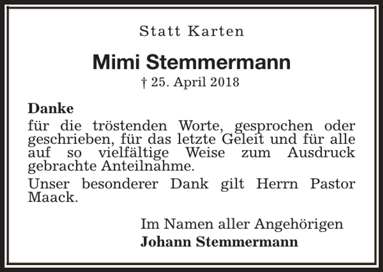 <p>Statt Karten</p><p>Mimi Stemmermann<br />† 25. April 2018</p><p>Danke<br />für die tröstenden Worte, gesprochen oder<br />geschrieben, für das letzte Geleit und für alle<br />auf so vielfältige Weise zum Ausdruck<br />gebrachte Anteilnahme.<br />Unser besonderer Dank gilt Herrn Pastor<br />Maack.<br />Im Namen aller Angehörigen<br />Johann Stemmermann</p>