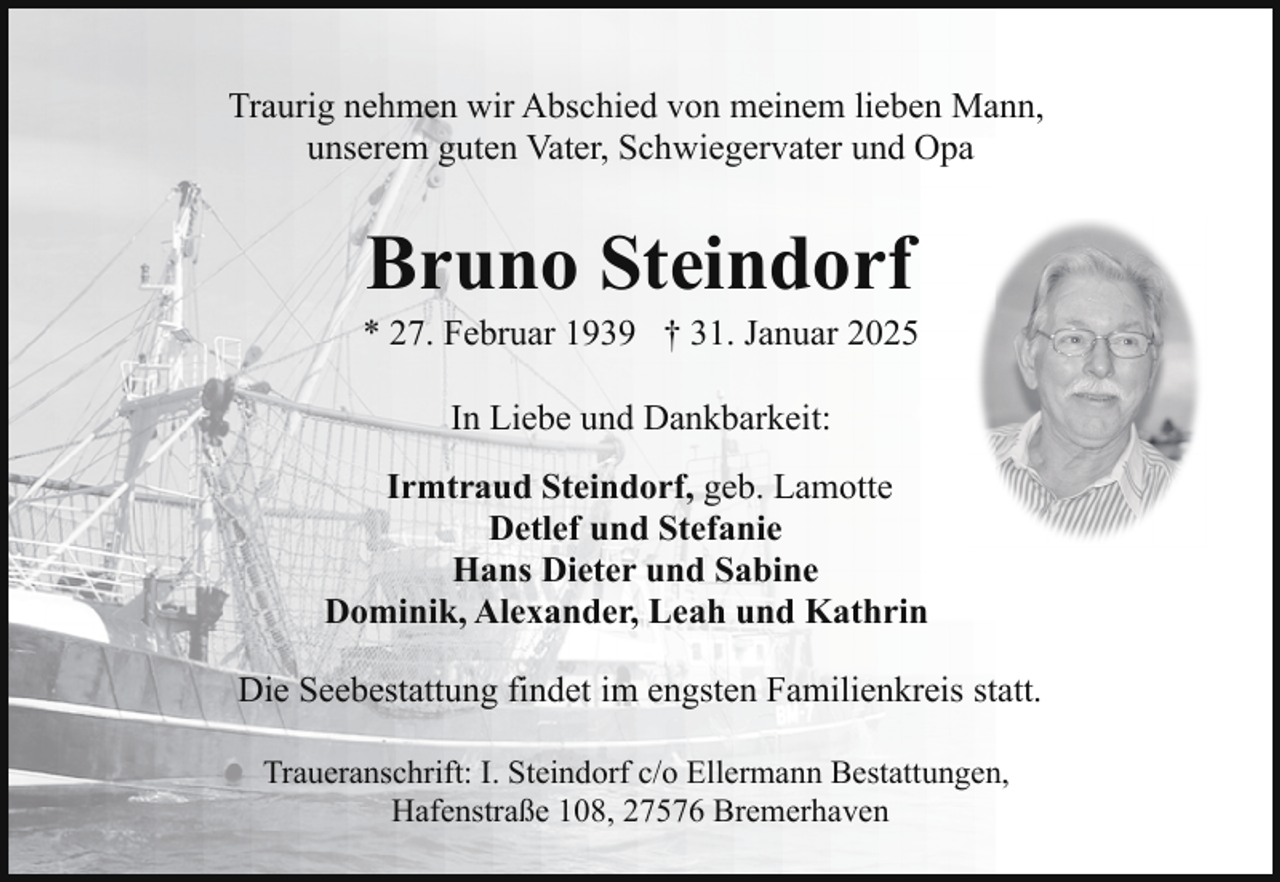 <p>Traurig nehmen wir Abschied von meinem lieben Mann,<br />unserem guten Vater, Schwiegervater und Opa</p><p>Bruno Steindorf</p><p>* 27. Februar 1939 † 31. Januar 2025<br />In Liebe und Dankbarkeit:<br />Irmtraud Steindorf, geb. Lamotte<br />Detlef und Stefanie<br />Hans Dieter und Sabine<br />Dominik, Alexander, Leah und Kathrin<br />Die Seebestattung findet im engsten Familienkreis statt.<br />Traueranschrift: I. Steindorf c/o Ellermann Bestattungen,<br />Hafenstraße 108, 27576 Bremerhaven</p>