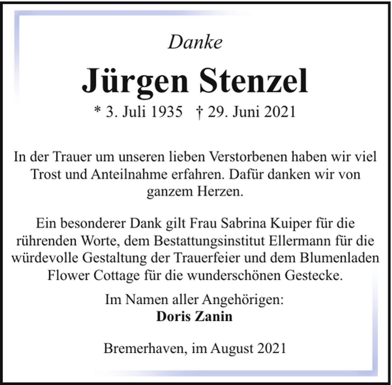 <p>Danke</p><p>Jürgen Stenzel<br />* 3. Juli 1935 † 29. Juni 2021</p><p>In der Trauer um unseren lieben Verstorbenen haben wir viel<br />Trost und Anteilnahme erfahren. Dafür danken wir von<br />ganzem Herzen.<br />Ein besonderer Dank gilt Frau Sabrina Kuiper für die<br />rührenden Worte, dem Bestattungsinstitut Ellermann für die<br />würdevolle Gestaltung der Trauerfeier und dem Blumenladen<br />Flower Cottage für die wunderschönen Gestecke.<br />Im Namen aller Angehörigen:<br />Doris Zanin<br />Bremerhaven, im August 2021</p>